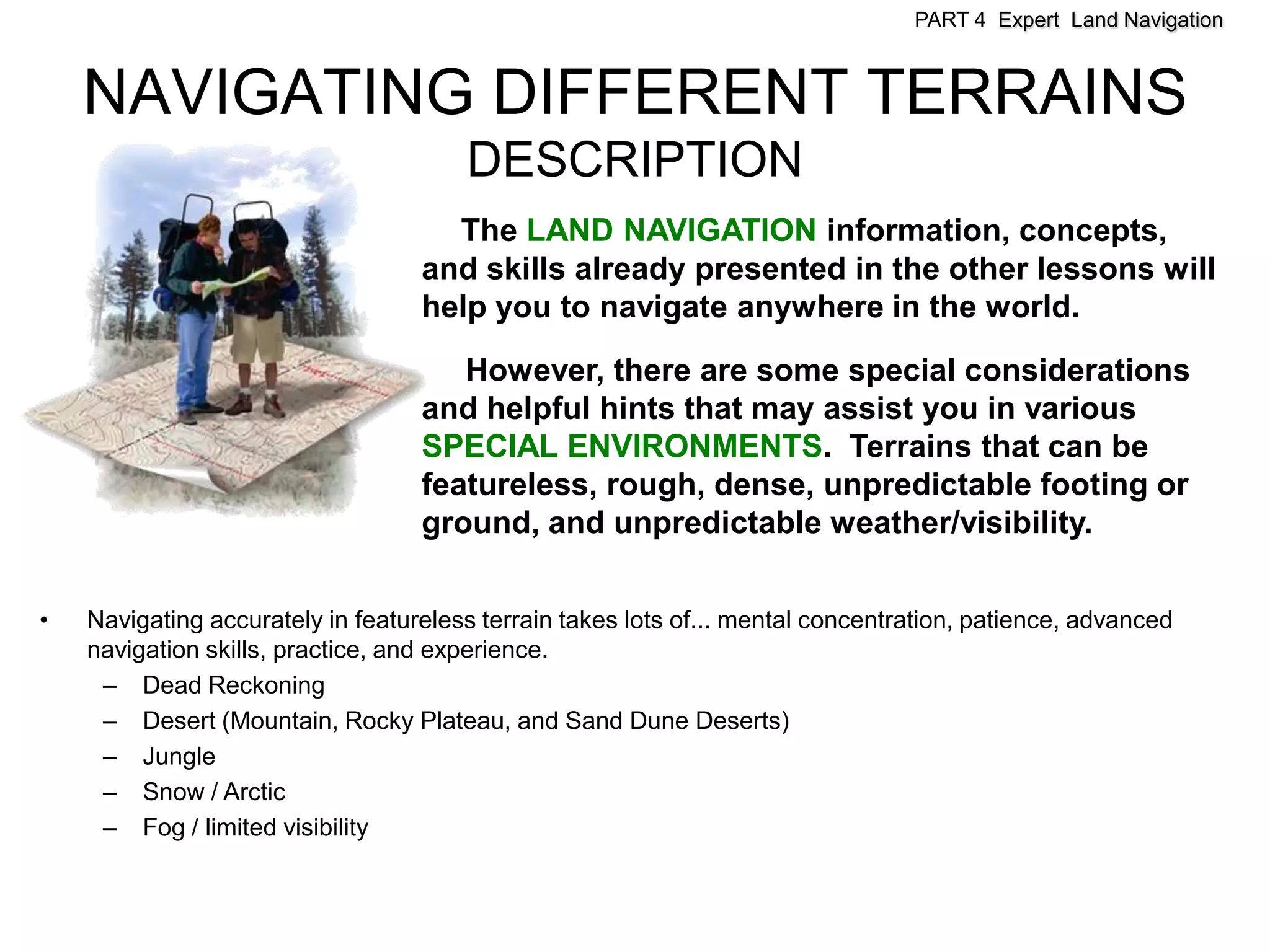 PART 4 Expert Land Navigation



    NAVIGATING DIFFERENT TERRAINS
                                       DESCRIPTION
                                     The LAND NAVIGATION information, concepts,
                                   and skills already presented in the other lessons will
                                   help you to navigate anywhere in the world.

                                      However, there are some special considerations
                                   and helpful hints that may assist you in various
                                   SPECIAL ENVIRONMENTS. Terrains that can be
                                   featureless, rough, dense, unpredictable footing or
                                   ground, and unpredictable weather/visibility.

•   Navigating accurately in featureless terrain takes lots of... mental concentration, patience, advanced
    navigation skills, practice, and experience.
     – Dead Reckoning
     – Desert (Mountain, Rocky Plateau, and Sand Dune Deserts)
     – Jungle
     – Snow / Arctic
     – Fog / limited visibility
 