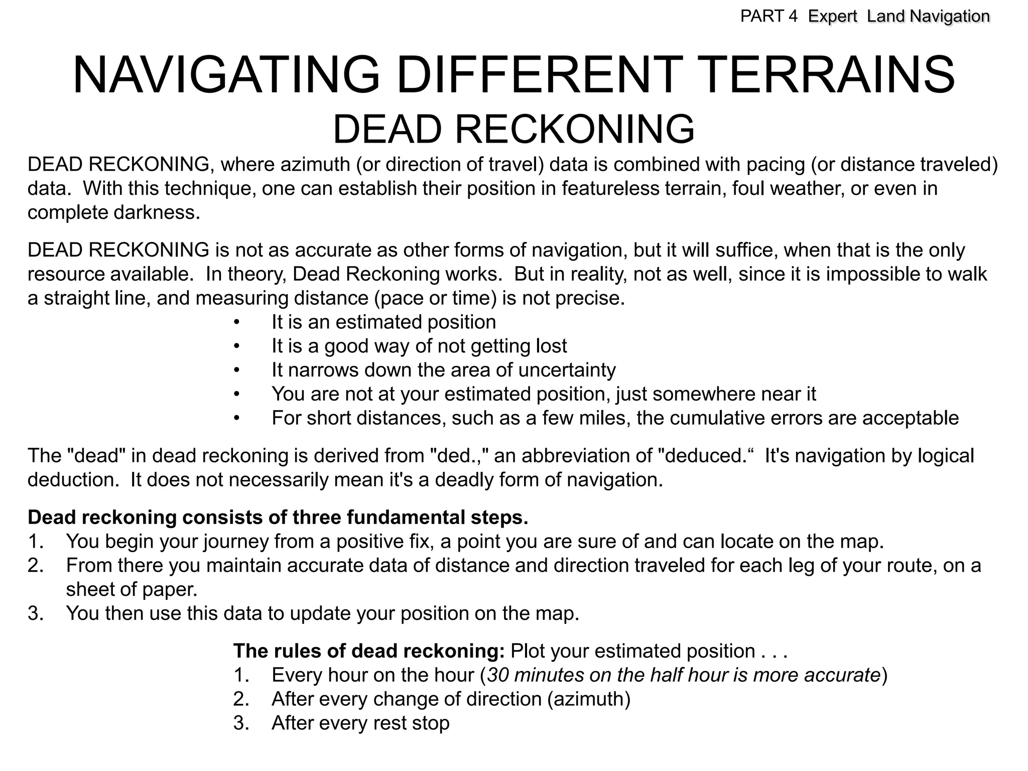 PART 4 Expert Land Navigation



     NAVIGATING DIFFERENT TERRAINS
                                   DEAD RECKONING
DEAD RECKONING, where azimuth (or direction of travel) data is combined with pacing (or distance traveled)
data. With this technique, one can establish their position in featureless terrain, foul weather, or even in
complete darkness.
DEAD RECKONING is not as accurate as other forms of navigation, but it will suffice, when that is the only
resource available. In theory, Dead Reckoning works. But in reality, not as well, since it is impossible to walk
a straight line, and measuring distance (pace or time) is not precise.
                        •   It is an estimated position
                        •   It is a good way of not getting lost
                        •   It narrows down the area of uncertainty
                        •   You are not at your estimated position, just somewhere near it
                        •   For short distances, such as a few miles, the cumulative errors are acceptable
The "dead" in dead reckoning is derived from "ded.," an abbreviation of "deduced.“ It's navigation by logical
deduction. It does not necessarily mean it's a deadly form of navigation.
Dead reckoning consists of three fundamental steps.
1. You begin your journey from a positive fix, a point you are sure of and can locate on the map.
2. From there you maintain accurate data of distance and direction traveled for each leg of your route, on a
   sheet of paper.
3. You then use this data to update your position on the map.
                       The rules of dead reckoning: Plot your estimated position . . .
                       1. Every hour on the hour (30 minutes on the half hour is more accurate)
                       2. After every change of direction (azimuth)
                       3. After every rest stop
 