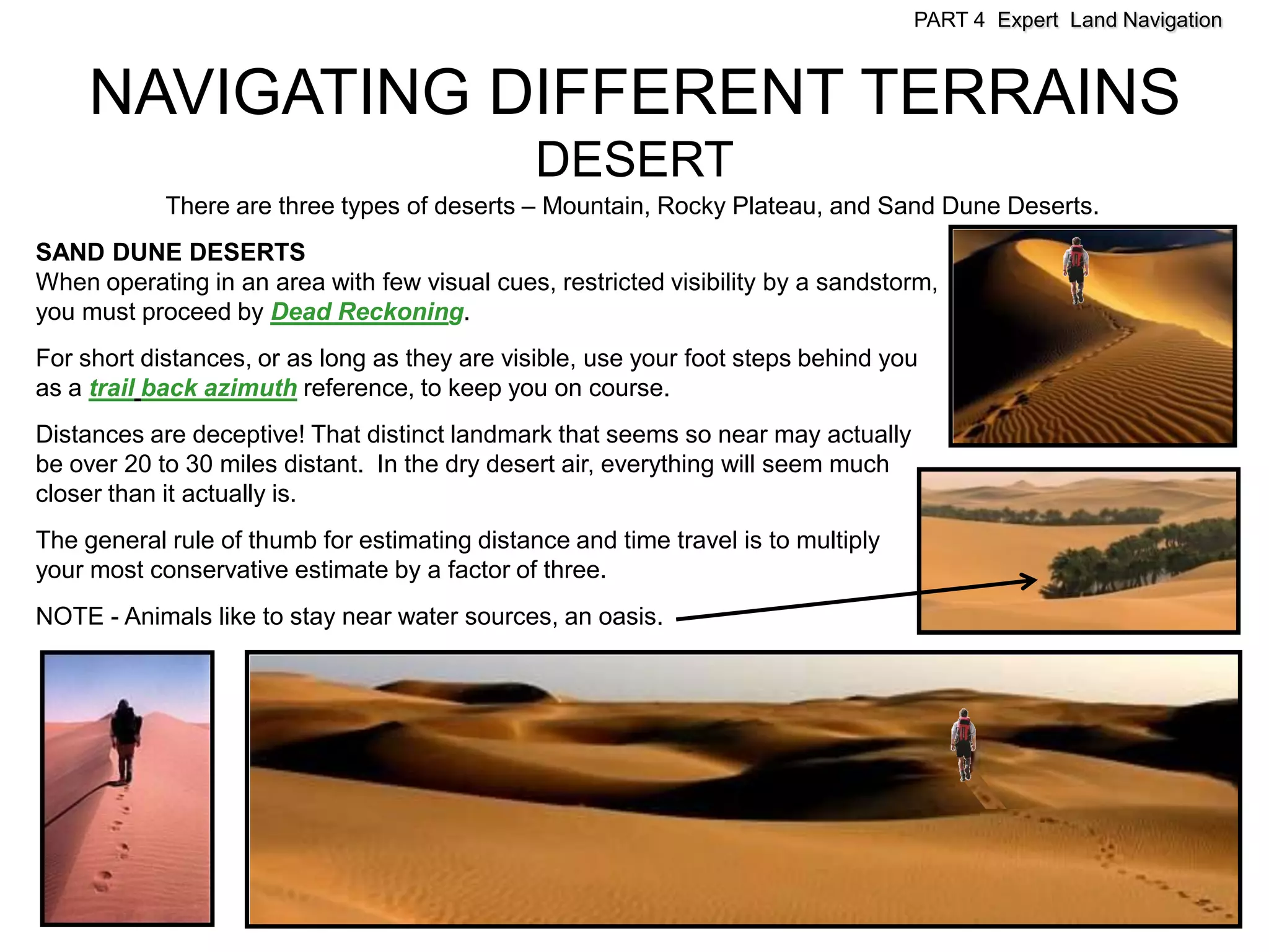 PART 4 Expert Land Navigation



     NAVIGATING DIFFERENT TERRAINS
                                               DESERT
            There are three types of deserts – Mountain, Rocky Plateau, and Sand Dune Deserts.
SAND DUNE DESERTS
When operating in an area with few visual cues, restricted visibility by a sandstorm,
you must proceed by Dead Reckoning.
For short distances, or as long as they are visible, use your foot steps behind you
as a trail back azimuth reference, to keep you on course.
Distances are deceptive! That distinct landmark that seems so near may actually
be over 20 to 30 miles distant. In the dry desert air, everything will seem much
closer than it actually is.
The general rule of thumb for estimating distance and time travel is to multiply
your most conservative estimate by a factor of three.
NOTE - Animals like to stay near water sources, an oasis.
 