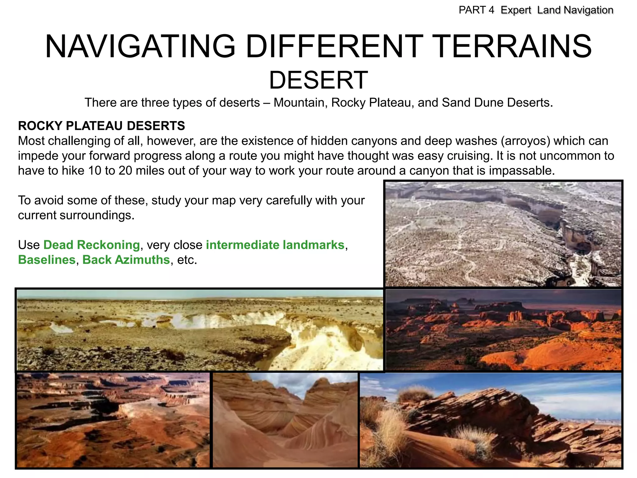PART 4 Expert Land Navigation



    NAVIGATING DIFFERENT TERRAINS
                                             DESERT
            There are three types of deserts – Mountain, Rocky Plateau, and Sand Dune Deserts.
ROCKY PLATEAU DESERTS
Most challenging of all, however, are the existence of hidden canyons and deep washes (arroyos) which can
impede your forward progress along a route you might have thought was easy cruising. It is not uncommon to
have to hike 10 to 20 miles out of your way to work your route around a canyon that is impassable.

To avoid some of these, study your map very carefully with your
current surroundings.

Use Dead Reckoning, very close intermediate landmarks,
Baselines, Back Azimuths, etc.
 