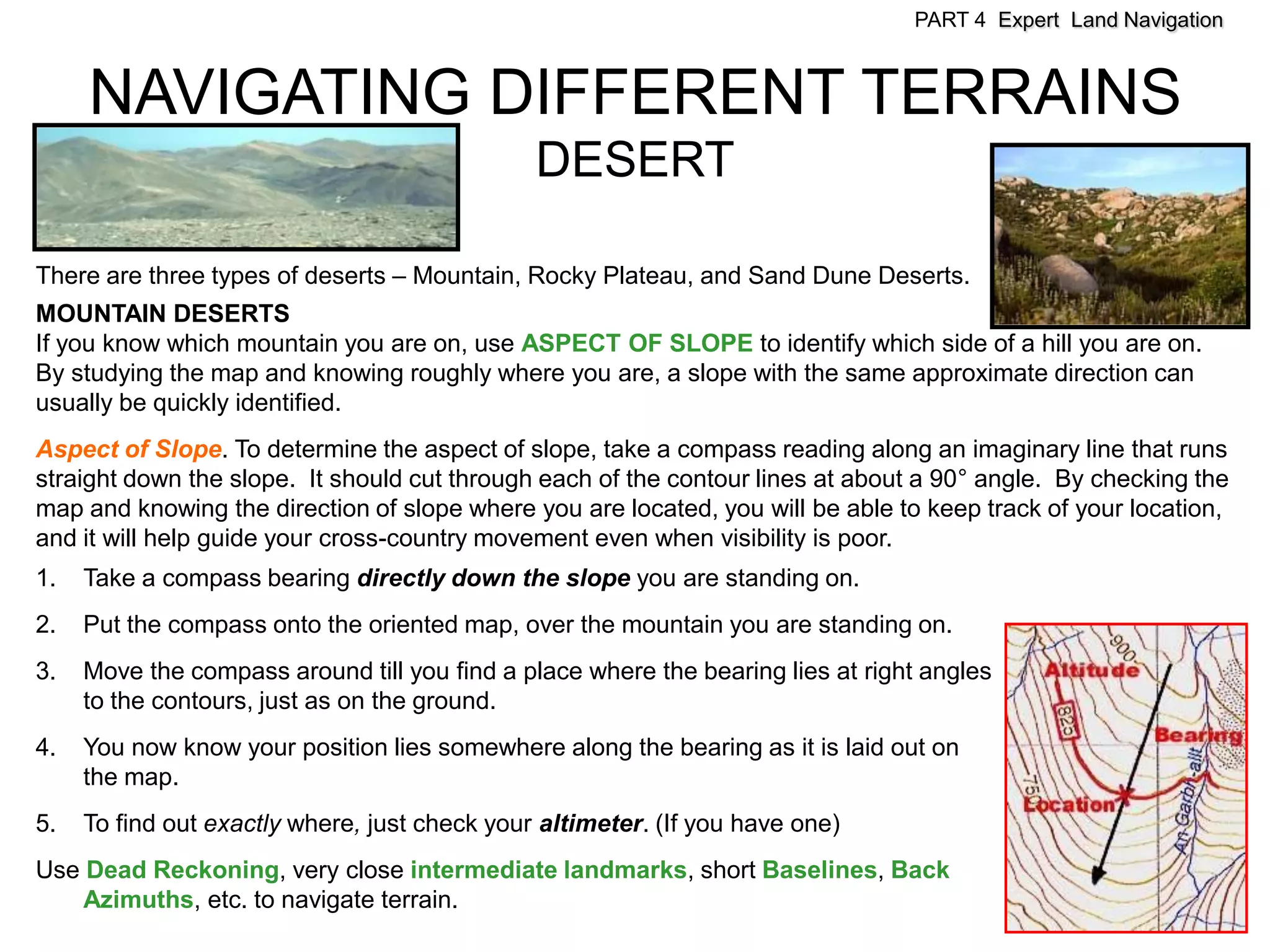 PART 4 Expert Land Navigation



     NAVIGATING DIFFERENT TERRAINS
                                               DESERT

There are three types of deserts – Mountain, Rocky Plateau, and Sand Dune Deserts.
MOUNTAIN DESERTS
If you know which mountain you are on, use ASPECT OF SLOPE to identify which side of a hill you are on.
By studying the map and knowing roughly where you are, a slope with the same approximate direction can
usually be quickly identified.
Aspect of Slope. To determine the aspect of slope, take a compass reading along an imaginary line that runs
straight down the slope. It should cut through each of the contour lines at about a 90° angle. By checking the
map and knowing the direction of slope where you are located, you will be able to keep track of your location,
and it will help guide your cross-country movement even when visibility is poor.
1.   Take a compass bearing directly down the slope you are standing on.
2.   Put the compass onto the oriented map, over the mountain you are standing on.
3.   Move the compass around till you find a place where the bearing lies at right angles
     to the contours, just as on the ground.
4.   You now know your position lies somewhere along the bearing as it is laid out on
     the map.
5.   To find out exactly where, just check your altimeter. (If you have one)
Use Dead Reckoning, very close intermediate landmarks, short Baselines, Back
    Azimuths, etc. to navigate terrain.
 