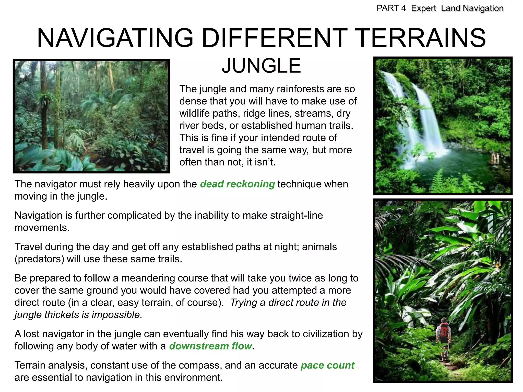 PART 4 Expert Land Navigation



     NAVIGATING DIFFERENT TERRAINS
                                                JUNGLE
                                      The jungle and many rainforests are so
                                      dense that you will have to make use of
                                      wildlife paths, ridge lines, streams, dry
                                      river beds, or established human trails.
                                      This is fine if your intended route of
                                      travel is going the same way, but more
                                      often than not, it isn’t.

The navigator must rely heavily upon the dead reckoning technique when
moving in the jungle.
Navigation is further complicated by the inability to make straight-line
movements.
Travel during the day and get off any established paths at night; animals
(predators) will use these same trails.
Be prepared to follow a meandering course that will take you twice as long to
cover the same ground you would have covered had you attempted a more
direct route (in a clear, easy terrain, of course). Trying a direct route in the
jungle thickets is impossible.
A lost navigator in the jungle can eventually find his way back to civilization by
following any body of water with a downstream flow.
Terrain analysis, constant use of the compass, and an accurate pace count
are essential to navigation in this environment.
 