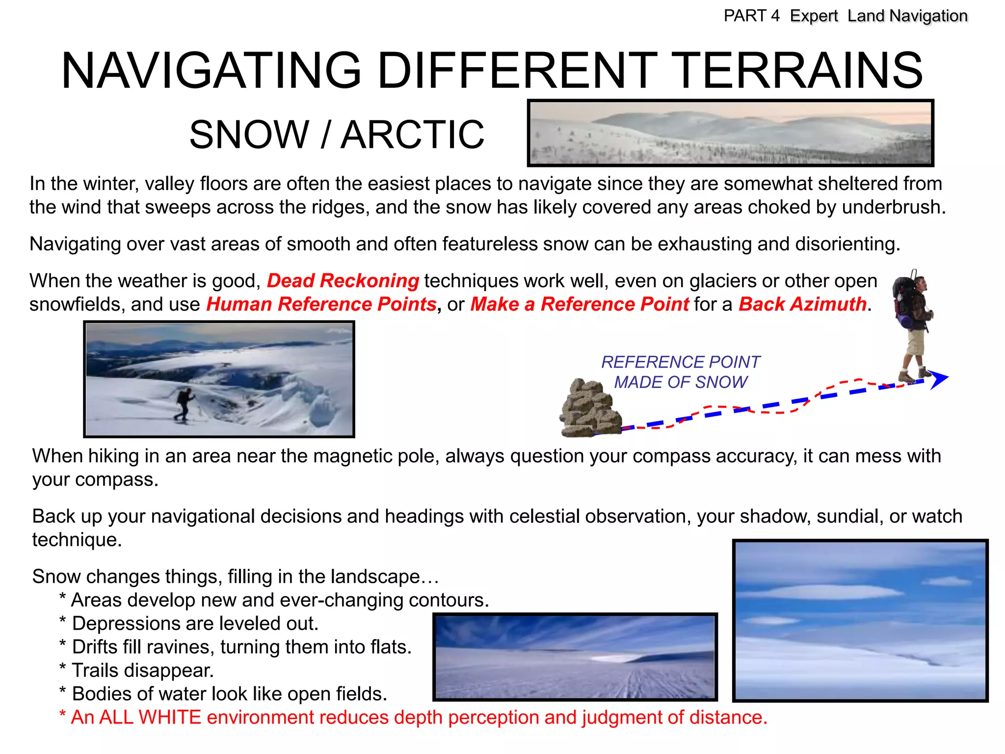 PART 4 Expert Land Navigation


   NAVIGATING DIFFERENT TERRAINS
                  SNOW / ARCTIC
In the winter, valley floors are often the easiest places to navigate since they are somewhat sheltered from
the wind that sweeps across the ridges, and the snow has likely covered any areas choked by underbrush.
Navigating over vast areas of smooth and often featureless snow can be exhausting and disorienting.
When the weather is good, Dead Reckoning techniques work well, even on glaciers or other open
snowfields, and use Human Reference Points, or Make a Reference Point for a Back Azimuth.

                                                                   REFERENCE POINT
                                                                    MADE OF SNOW



When hiking in an area near the magnetic pole, always question your compass accuracy, it can mess with
your compass.
Back up your navigational decisions and headings with celestial observation, your shadow, sundial, or watch
technique.
Snow changes things, filling in the landscape…
  * Areas develop new and ever-changing contours.
  * Depressions are leveled out.
  * Drifts fill ravines, turning them into flats.
  * Trails disappear.
  * Bodies of water look like open fields.
  * An ALL WHITE environment reduces depth perception and judgment of distance.
 