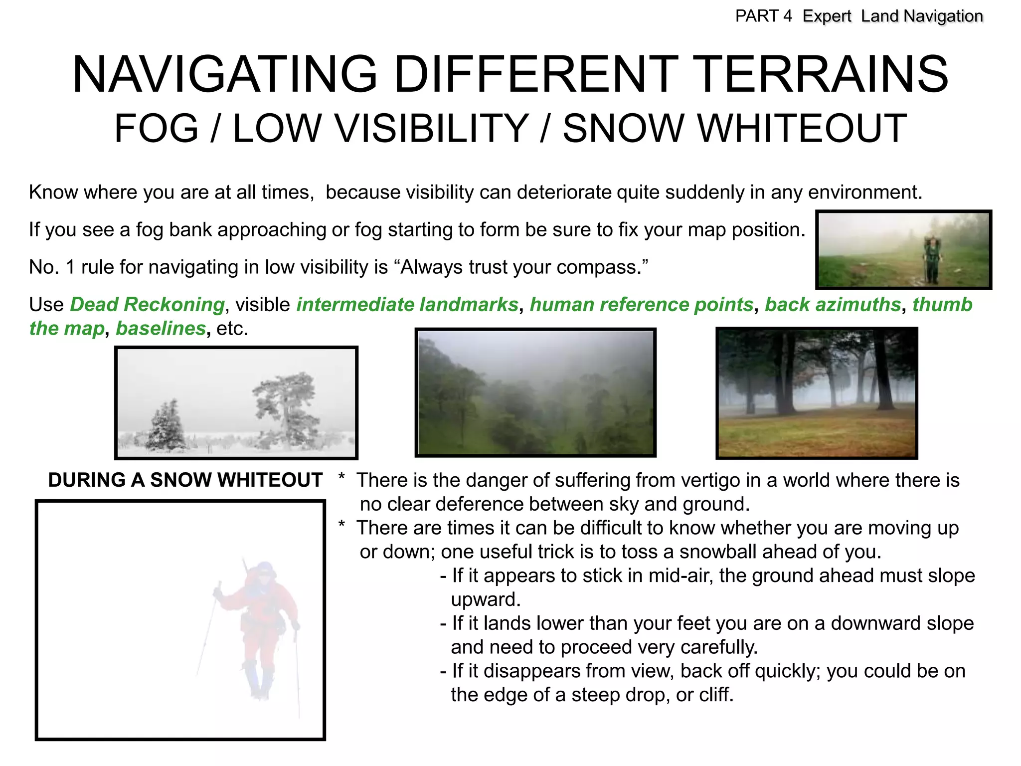 PART 4 Expert Land Navigation



     NAVIGATING DIFFERENT TERRAINS
          FOG / LOW VISIBILITY / SNOW WHITEOUT
Know where you are at all times, because visibility can deteriorate quite suddenly in any environment.
If you see a fog bank approaching or fog starting to form be sure to fix your map position.
No. 1 rule for navigating in low visibility is “Always trust your compass.”
Use Dead Reckoning, visible intermediate landmarks, human reference points, back azimuths, thumb
the map, baselines, etc.




  DURING A SNOW WHITEOUT * There is the danger of suffering from vertigo in a world where there is
                           no clear deference between sky and ground.
                         * There are times it can be difficult to know whether you are moving up
                           or down; one useful trick is to toss a snowball ahead of you.
                                     - If it appears to stick in mid-air, the ground ahead must slope
                                       upward.
                                     - If it lands lower than your feet you are on a downward slope
                                       and need to proceed very carefully.
                                     - If it disappears from view, back off quickly; you could be on
                                       the edge of a steep drop, or cliff.
 