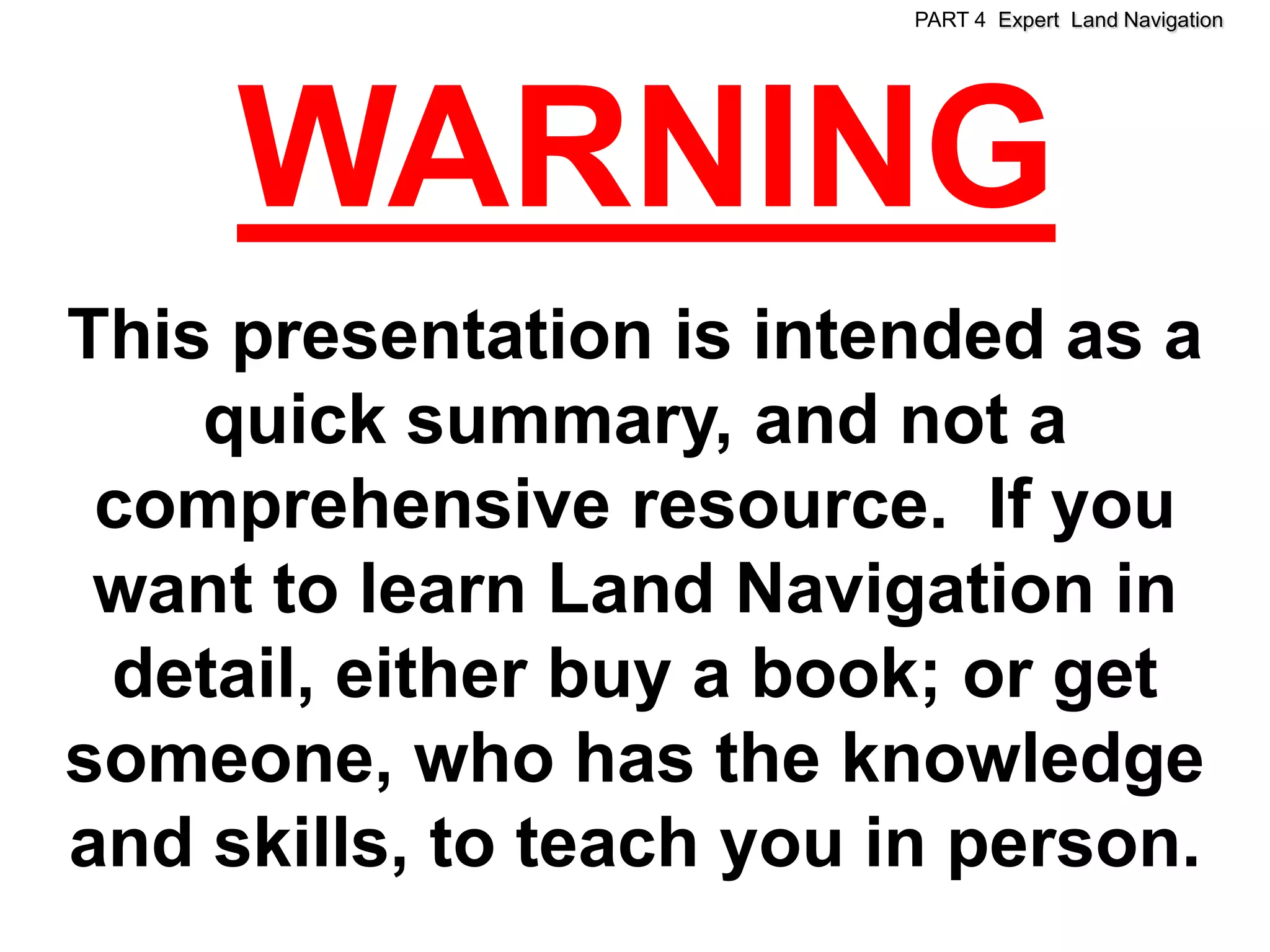 PART 4 Expert Land Navigation




     WARNING
This presentation is intended as a
    quick summary, and not a
 comprehensive resource. If you
 want to learn Land Navigation in
 detail, either buy a book; or get
someone, who has the knowledge
and skills, to teach you in person.
 