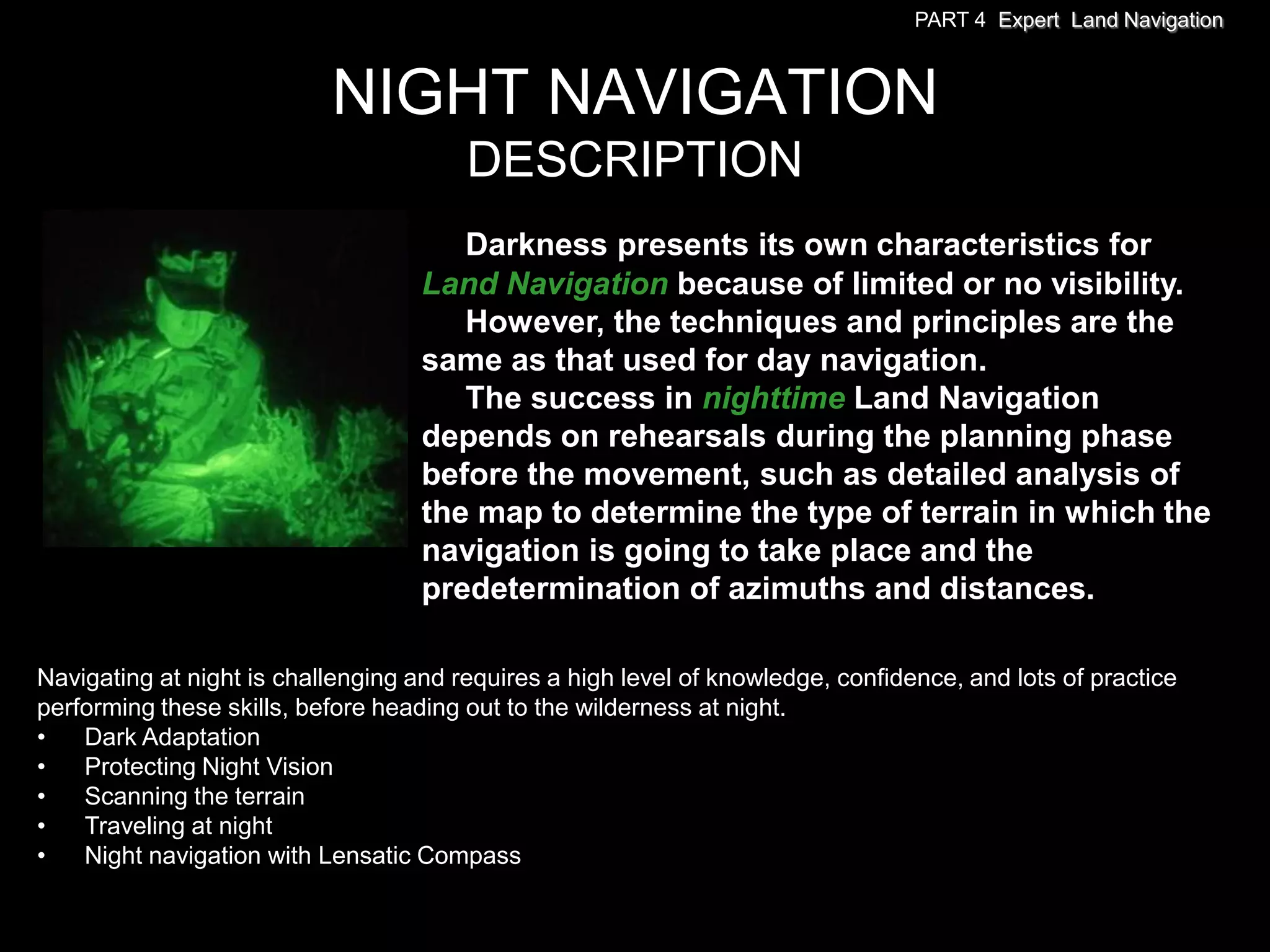 PART 4 Expert Land Navigation



                           NIGHT NAVIGATION
                                        DESCRIPTION
                                       Darkness presents its own characteristics for
                                    Land Navigation because of limited or no visibility.
                                       However, the techniques and principles are the
                                    same as that used for day navigation.
                                       The success in nighttime Land Navigation
                                    depends on rehearsals during the planning phase
                                    before the movement, such as detailed analysis of
                                    the map to determine the type of terrain in which the
                                    navigation is going to take place and the
                                    predetermination of azimuths and distances.

Navigating at night is challenging and requires a high level of knowledge, confidence, and lots of practice
performing these skills, before heading out to the wilderness at night.
•   Dark Adaptation
•   Protecting Night Vision
•   Scanning the terrain
•   Traveling at night
•   Night navigation with Lensatic Compass
 