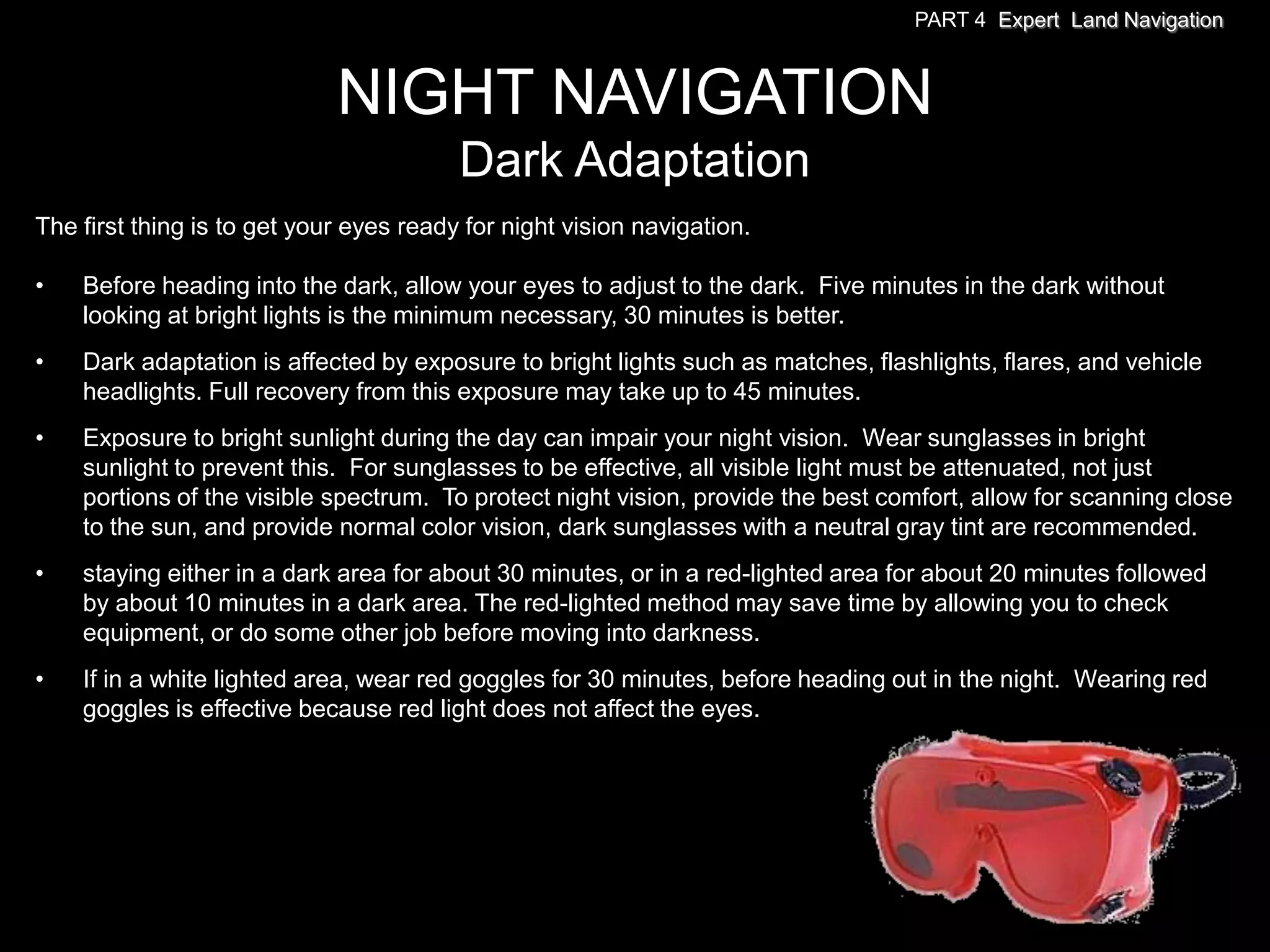 PART 4 Expert Land Navigation



                             NIGHT NAVIGATION
                                         Dark Adaptation
The first thing is to get your eyes ready for night vision navigation.

•   Before heading into the dark, allow your eyes to adjust to the dark. Five minutes in the dark without
    looking at bright lights is the minimum necessary, 30 minutes is better.
•   Dark adaptation is affected by exposure to bright lights such as matches, flashlights, flares, and vehicle
    headlights. Full recovery from this exposure may take up to 45 minutes.
•   Exposure to bright sunlight during the day can impair your night vision. Wear sunglasses in bright
    sunlight to prevent this. For sunglasses to be effective, all visible light must be attenuated, not just
    portions of the visible spectrum. To protect night vision, provide the best comfort, allow for scanning close
    to the sun, and provide normal color vision, dark sunglasses with a neutral gray tint are recommended.
•   staying either in a dark area for about 30 minutes, or in a red-lighted area for about 20 minutes followed
    by about 10 minutes in a dark area. The red-lighted method may save time by allowing you to check
    equipment, or do some other job before moving into darkness.
•   If in a white lighted area, wear red goggles for 30 minutes, before heading out in the night. Wearing red
    goggles is effective because red light does not affect the eyes.
 