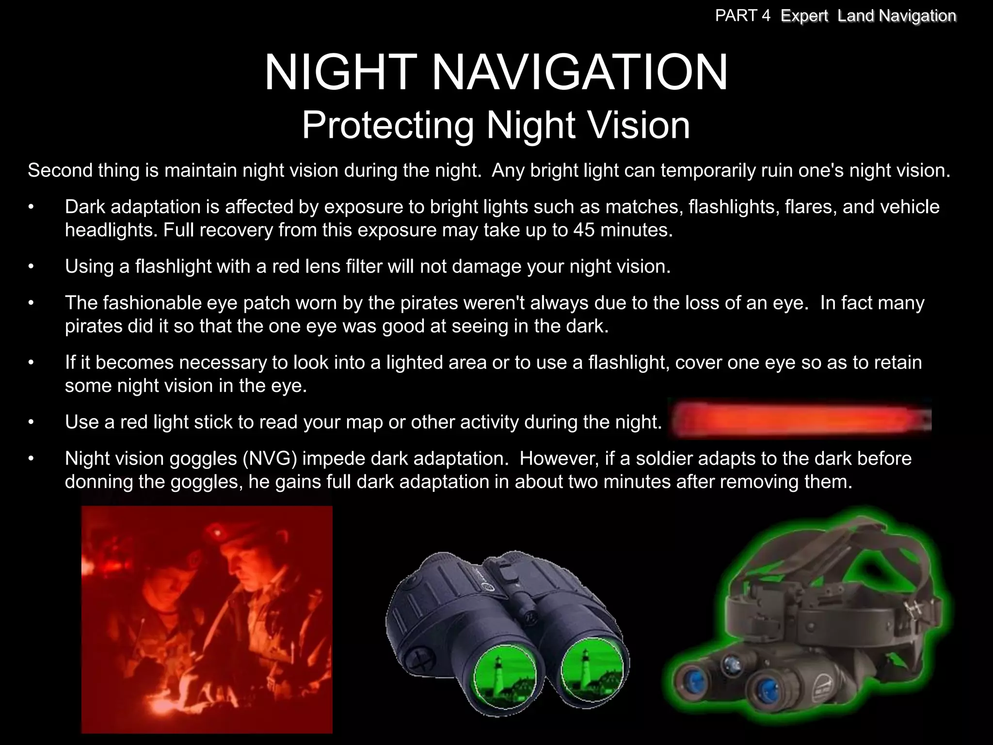 PART 4 Expert Land Navigation



                            NIGHT NAVIGATION
                                 Protecting Night Vision
Second thing is maintain night vision during the night. Any bright light can temporarily ruin one's night vision.
•   Dark adaptation is affected by exposure to bright lights such as matches, flashlights, flares, and vehicle
    headlights. Full recovery from this exposure may take up to 45 minutes.
•   Using a flashlight with a red lens filter will not damage your night vision.
•   The fashionable eye patch worn by the pirates weren't always due to the loss of an eye. In fact many
    pirates did it so that the one eye was good at seeing in the dark.
•   If it becomes necessary to look into a lighted area or to use a flashlight, cover one eye so as to retain
    some night vision in the eye.
•   Use a red light stick to read your map or other activity during the night.
•   Night vision goggles (NVG) impede dark adaptation. However, if a soldier adapts to the dark before
    donning the goggles, he gains full dark adaptation in about two minutes after removing them.
 