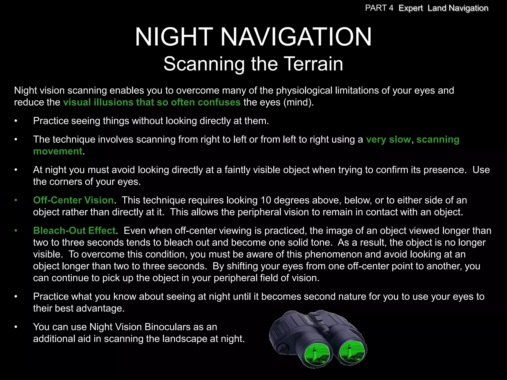 PART 4 Expert Land Navigation



                            NIGHT NAVIGATION
                                   Scanning the Terrain
Night vision scanning enables you to overcome many of the physiological limitations of your eyes and
reduce the visual illusions that so often confuses the eyes (mind).
•   Practice seeing things without looking directly at them.
•   The technique involves scanning from right to left or from left to right using a very slow, scanning
    movement.
•   At night you must avoid looking directly at a faintly visible object when trying to confirm its presence. Use
    the corners of your eyes.
•   Off-Center Vision. This technique requires looking 10 degrees above, below, or to either side of an
    object rather than directly at it. This allows the peripheral vision to remain in contact with an object.
•   Bleach-Out Effect. Even when off-center viewing is practiced, the image of an object viewed longer than
    two to three seconds tends to bleach out and become one solid tone. As a result, the object is no longer
    visible. To overcome this condition, you must be aware of this phenomenon and avoid looking at an
    object longer than two to three seconds. By shifting your eyes from one off-center point to another, you
    can continue to pick up the object in your peripheral field of vision.
•   Practice what you know about seeing at night until it becomes second nature for you to use your eyes to
    their best advantage.
•   You can use Night Vision Binoculars as an
    additional aid in scanning the landscape at night.
 