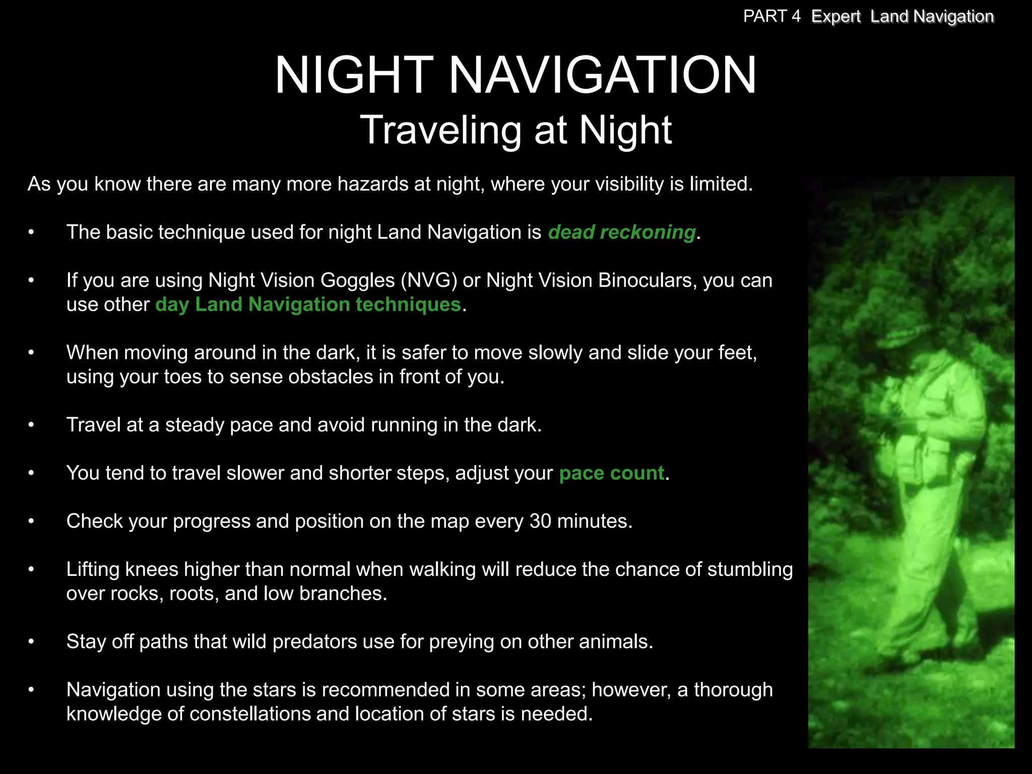 PART 4 Expert Land Navigation



                            NIGHT NAVIGATION
                                     Traveling at Night
As you know there are many more hazards at night, where your visibility is limited.

•   The basic technique used for night Land Navigation is dead reckoning.

•   If you are using Night Vision Goggles (NVG) or Night Vision Binoculars, you can
    use other day Land Navigation techniques.

•   When moving around in the dark, it is safer to move slowly and slide your feet,
    using your toes to sense obstacles in front of you.

•   Travel at a steady pace and avoid running in the dark.

•   You tend to travel slower and shorter steps, adjust your pace count.

•   Check your progress and position on the map every 30 minutes.

•   Lifting knees higher than normal when walking will reduce the chance of stumbling
    over rocks, roots, and low branches.

•   Stay off paths that wild predators use for preying on other animals.

•   Navigation using the stars is recommended in some areas; however, a thorough
    knowledge of constellations and location of stars is needed.
 