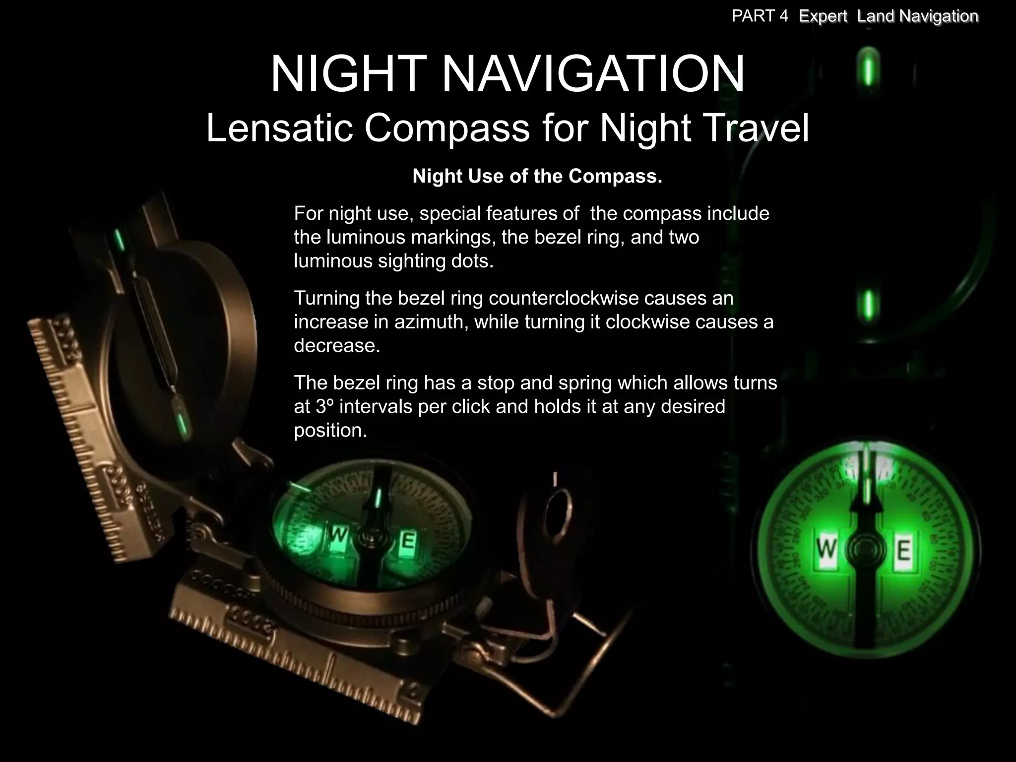 PART 4 Expert Land Navigation



   NIGHT NAVIGATION
Lensatic Compass for Night Travel
                 Night Use of the Compass.
    For night use, special features of the compass include
    the luminous markings, the bezel ring, and two
    luminous sighting dots.
    Turning the bezel ring counterclockwise causes an
    increase in azimuth, while turning it clockwise causes a
    decrease.
    The bezel ring has a stop and spring which allows turns
    at 3º intervals per click and holds it at any desired
    position.
 