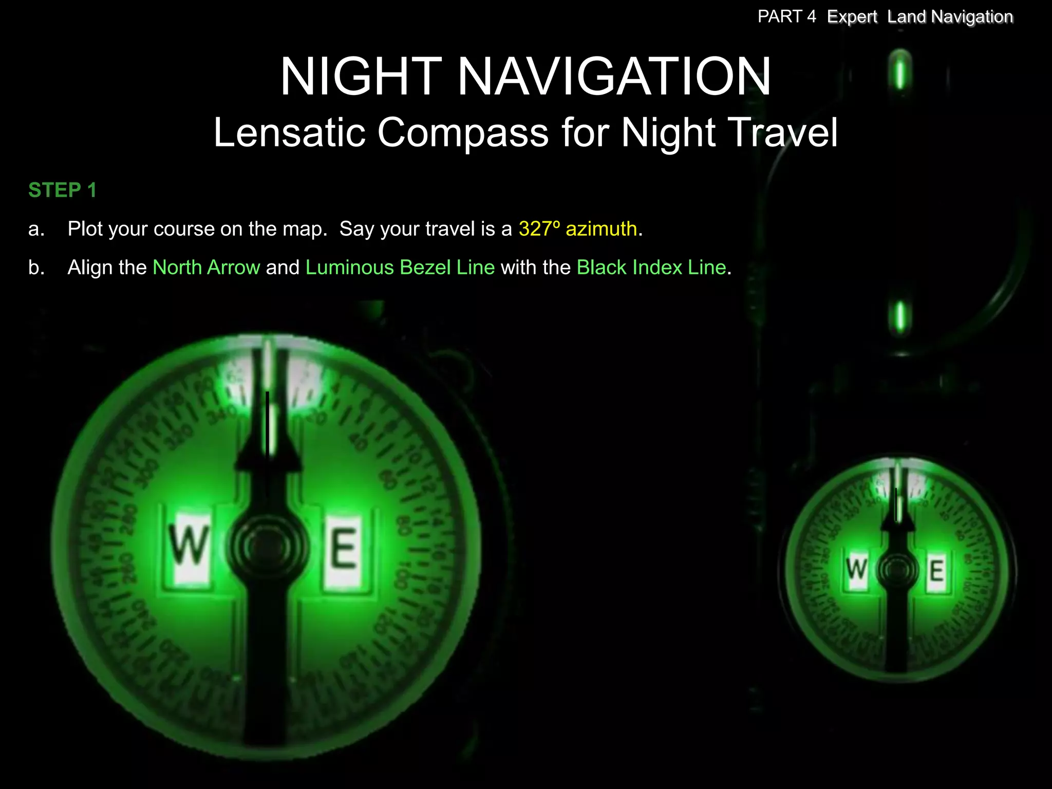 PART 4 Expert Land Navigation



                            NIGHT NAVIGATION
                    Lensatic Compass for Night Travel
STEP 1
a.   Plot your course on the map. Say your travel is a 327º azimuth.
b.   Align the North Arrow and Luminous Bezel Line with the Black Index Line.
 
