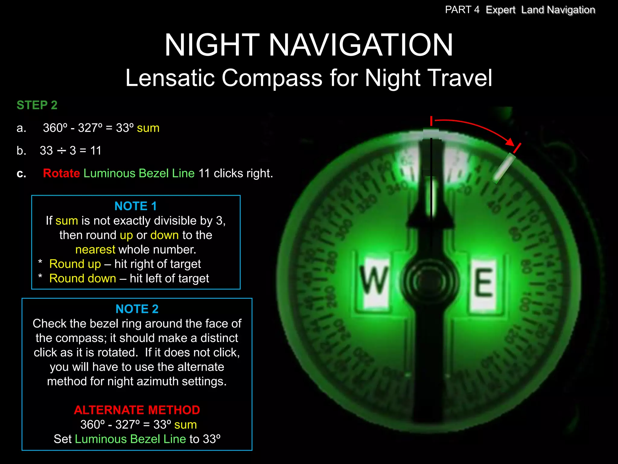 PART 4 Expert Land Navigation



                                 NIGHT NAVIGATION
                        Lensatic Compass for Night Travel
STEP 2
a.    360º - 327º = 33º sum
b.    33 . 3 = 11
         .
c.     Rotate Luminous Bezel Line 11 clicks right.

                     NOTE 1
       If sum is not exactly divisible by 3,
           then round up or down to the
              nearest whole number.
      * Round up – hit right of target
      * Round down – hit left of target

                        NOTE 2
     Check the bezel ring around the face of
     the compass; it should make a distinct
     click as it is rotated. If it does not click,
         you will have to use the alternate
        method for night azimuth settings.

             ALTERNATE METHOD
              360º - 327º = 33º sum
         Set Luminous Bezel Line to 33º
 