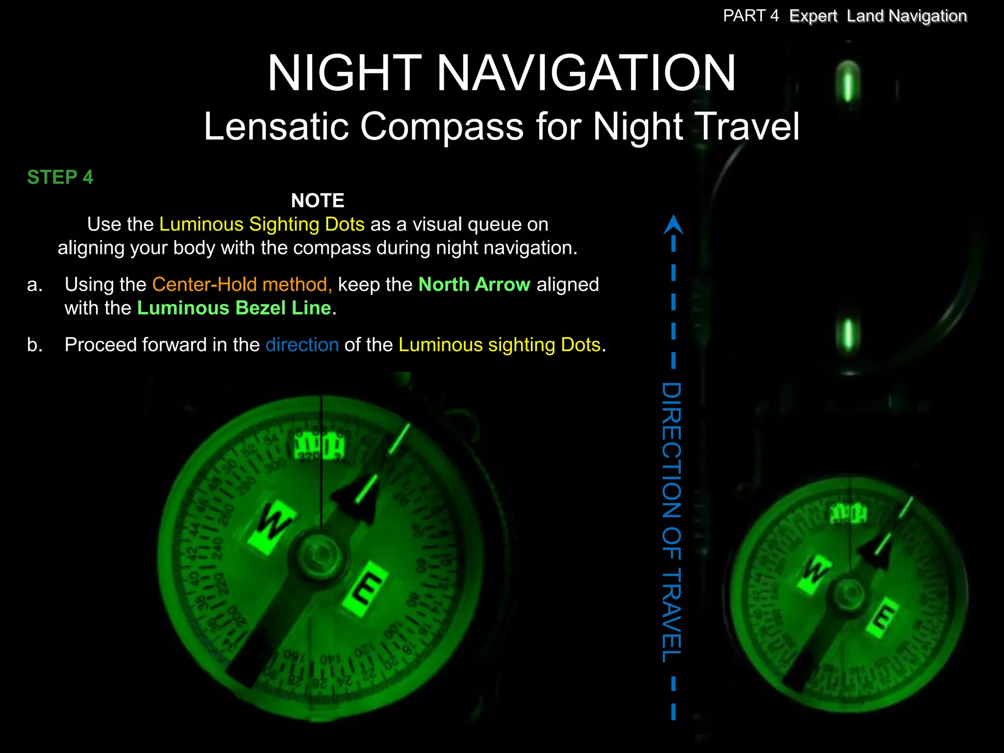 PART 4 Expert Land Navigation



                             NIGHT NAVIGATION
                     Lensatic Compass for Night Travel
STEP 4
                                 NOTE
         Use the Luminous Sighting Dots as a visual queue on
     aligning your body with the compass during night navigation.
a.   Using the Center-Hold method, keep the North Arrow aligned
     with the Luminous Bezel Line.
b.   Proceed forward in the direction of the Luminous sighting Dots.




                                                                       DIRECTION OF TRAVEL
 