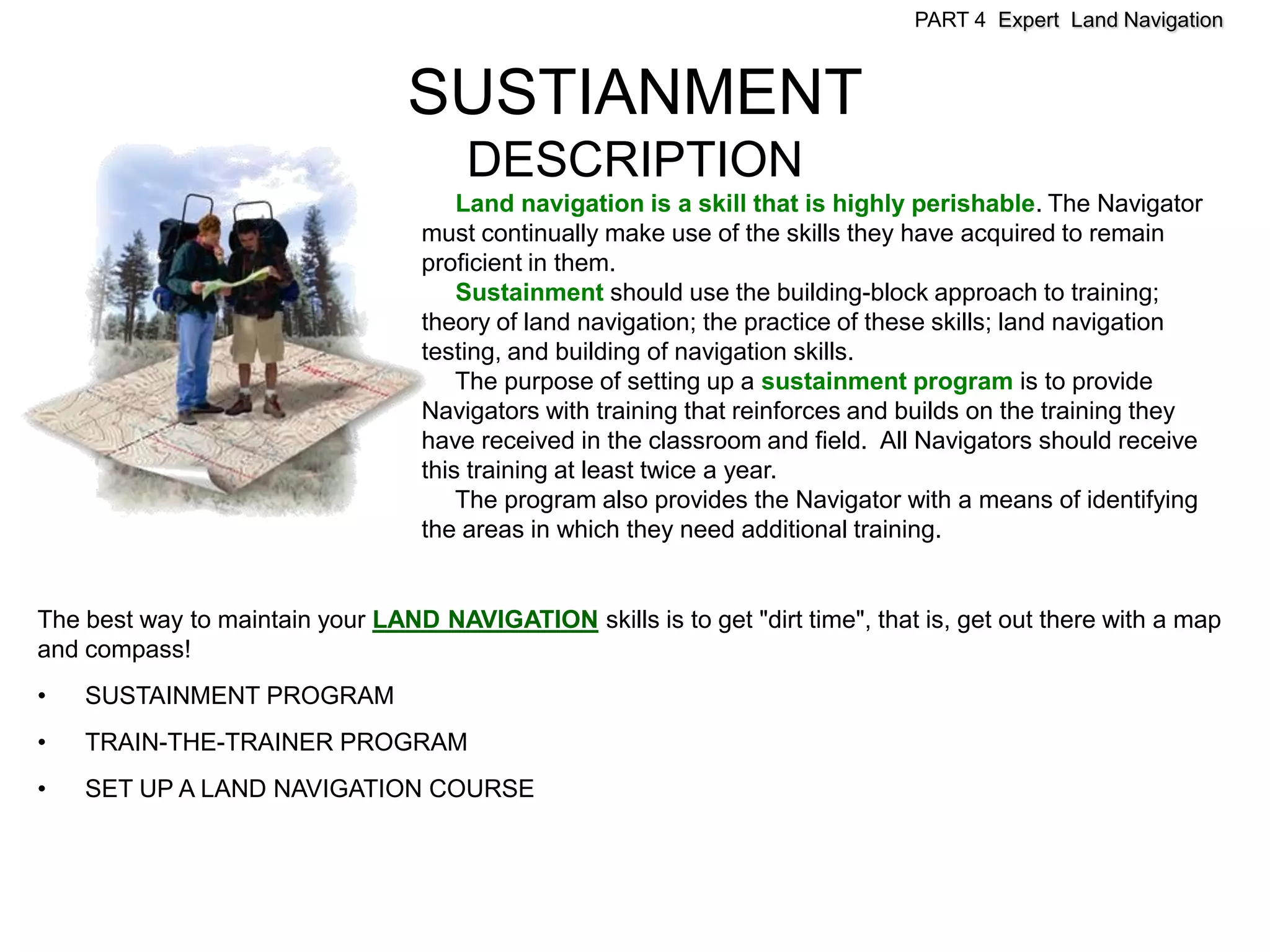 PART 4 Expert Land Navigation



                                  SUSTIANMENT
                                       DESCRIPTION
                                       Land navigation is a skill that is highly perishable. The Navigator
                                   must continually make use of the skills they have acquired to remain
                                   proficient in them.
                                       Sustainment should use the building-block approach to training;
                                   theory of land navigation; the practice of these skills; land navigation
                                   testing, and building of navigation skills.
                                       The purpose of setting up a sustainment program is to provide
                                   Navigators with training that reinforces and builds on the training they
                                   have received in the classroom and field. All Navigators should receive
                                   this training at least twice a year.
                                       The program also provides the Navigator with a means of identifying
                                   the areas in which they need additional training.


The best way to maintain your LAND NAVIGATION skills is to get "dirt time", that is, get out there with a map
and compass!
•   SUSTAINMENT PROGRAM
•   TRAIN-THE-TRAINER PROGRAM
•   SET UP A LAND NAVIGATION COURSE
 