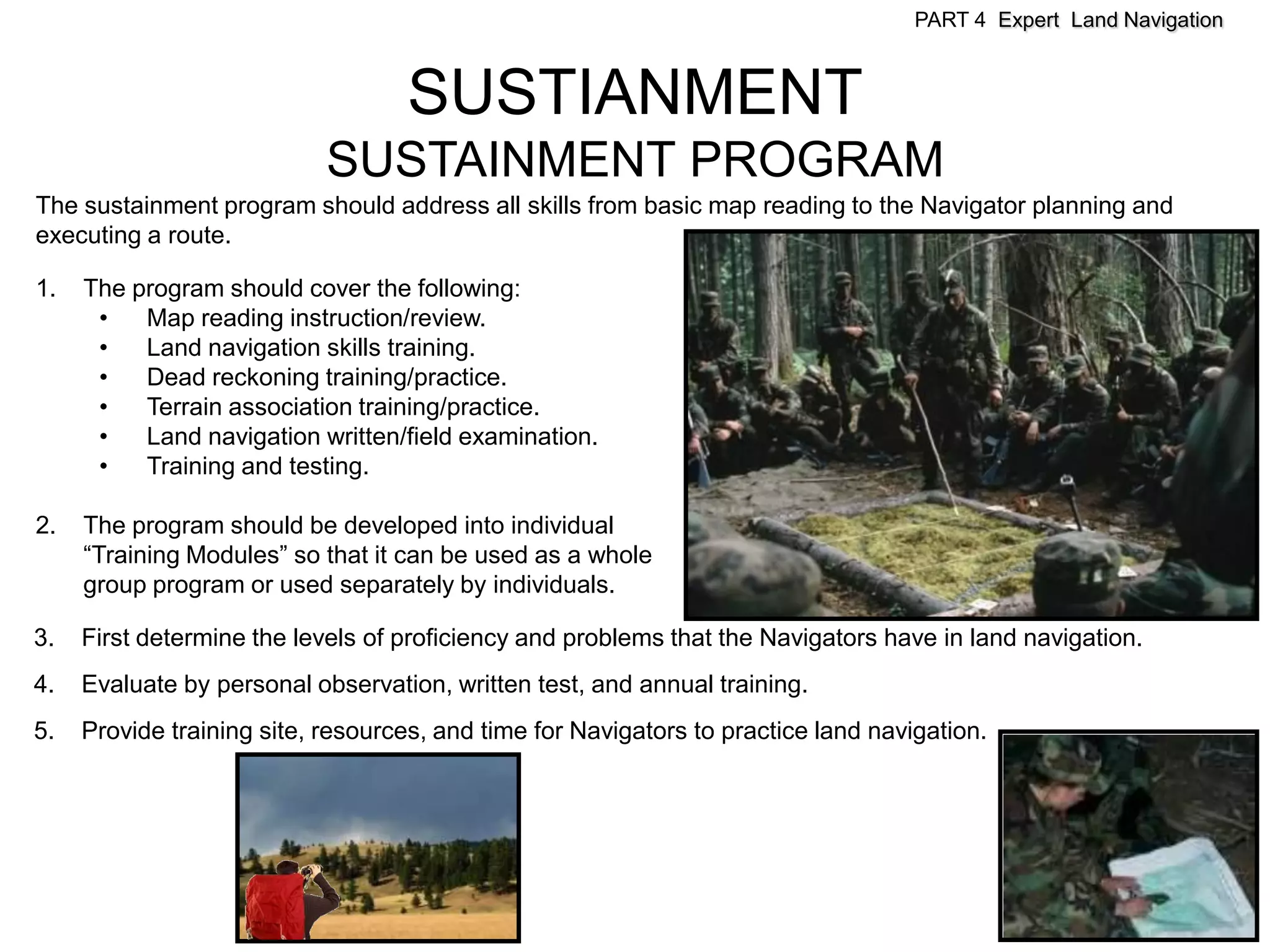 PART 4 Expert Land Navigation



                                   SUSTIANMENT
                            SUSTAINMENT PROGRAM
The sustainment program should address all skills from basic map reading to the Navigator planning and
executing a route.

1.   The program should cover the following:
      •   Map reading instruction/review.
      •   Land navigation skills training.
      •   Dead reckoning training/practice.
      •   Terrain association training/practice.
      •   Land navigation written/field examination.
      •   Training and testing.

2.   The program should be developed into individual
     “Training Modules” so that it can be used as a whole
     group program or used separately by individuals.

3.   First determine the levels of proficiency and problems that the Navigators have in land navigation.
4.   Evaluate by personal observation, written test, and annual training.
5.   Provide training site, resources, and time for Navigators to practice land navigation.
 
