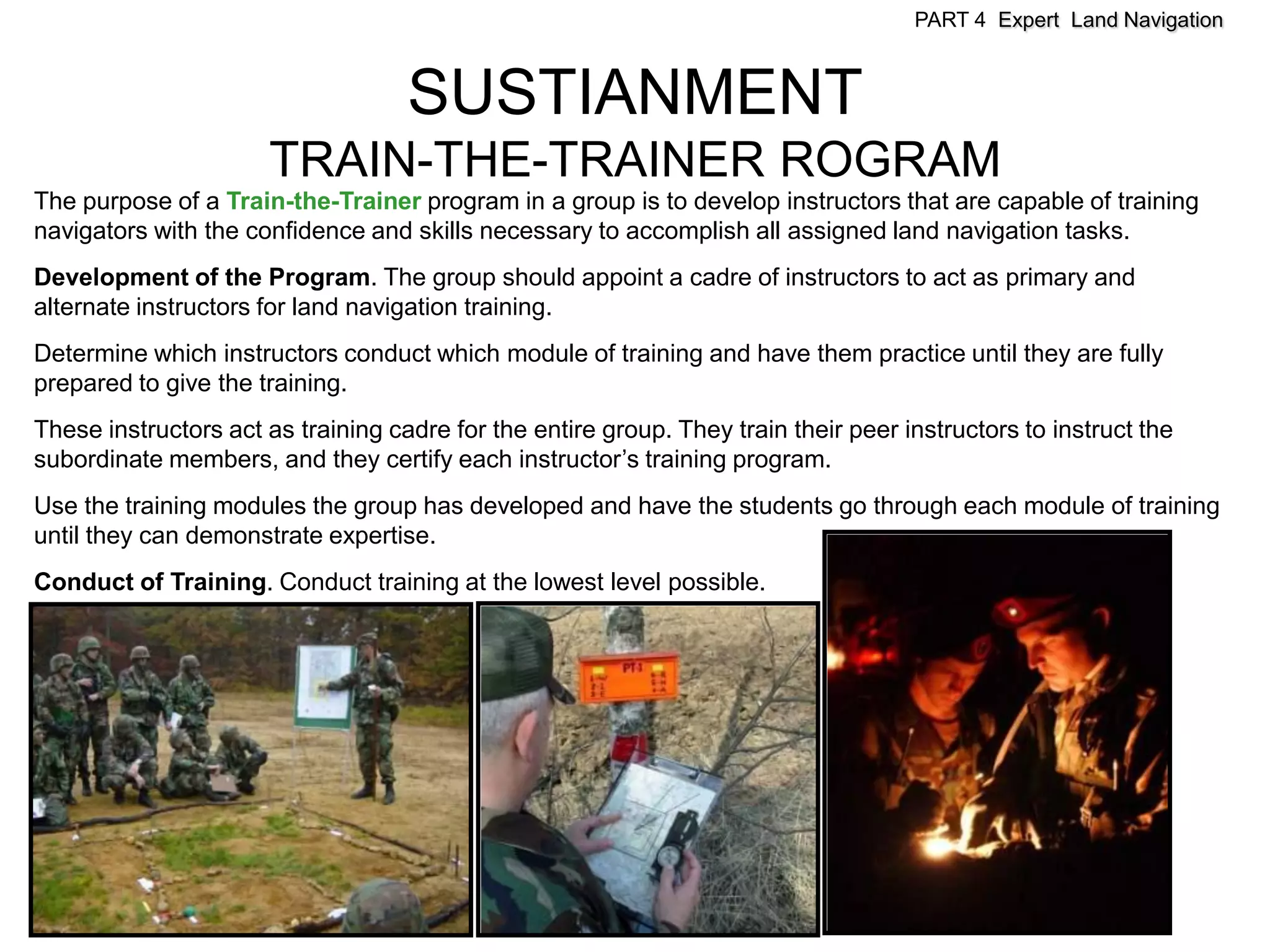 PART 4 Expert Land Navigation



                                    SUSTIANMENT
                      TRAIN-THE-TRAINER ROGRAM
The purpose of a Train-the-Trainer program in a group is to develop instructors that are capable of training
navigators with the confidence and skills necessary to accomplish all assigned land navigation tasks.
Development of the Program. The group should appoint a cadre of instructors to act as primary and
alternate instructors for land navigation training.
Determine which instructors conduct which module of training and have them practice until they are fully
prepared to give the training.
These instructors act as training cadre for the entire group. They train their peer instructors to instruct the
subordinate members, and they certify each instructor’s training program.
Use the training modules the group has developed and have the students go through each module of training
until they can demonstrate expertise.
Conduct of Training. Conduct training at the lowest level possible.
 