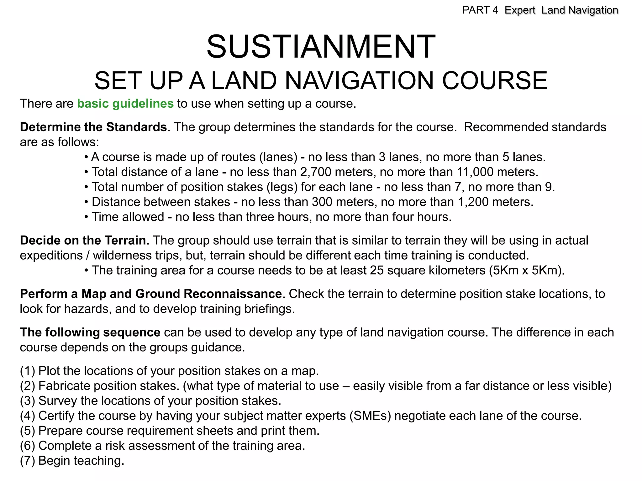 PART 4 Expert Land Navigation



                                   SUSTIANMENT
              SET UP A LAND NAVIGATION COURSE
There are basic guidelines to use when setting up a course.
Determine the Standards. The group determines the standards for the course. Recommended standards
are as follows:
            • A course is made up of routes (lanes) - no less than 3 lanes, no more than 5 lanes.
            • Total distance of a lane - no less than 2,700 meters, no more than 11,000 meters.
            • Total number of position stakes (legs) for each lane - no less than 7, no more than 9.
            • Distance between stakes - no less than 300 meters, no more than 1,200 meters.
            • Time allowed - no less than three hours, no more than four hours.
Decide on the Terrain. The group should use terrain that is similar to terrain they will be using in actual
expeditions / wilderness trips, but, terrain should be different each time training is conducted.
           • The training area for a course needs to be at least 25 square kilometers (5Km x 5Km).
Perform a Map and Ground Reconnaissance. Check the terrain to determine position stake locations, to
look for hazards, and to develop training briefings.
The following sequence can be used to develop any type of land navigation course. The difference in each
course depends on the groups guidance.
(1) Plot the locations of your position stakes on a map.
(2) Fabricate position stakes. (what type of material to use – easily visible from a far distance or less visible)
(3) Survey the locations of your position stakes.
(4) Certify the course by having your subject matter experts (SMEs) negotiate each lane of the course.
(5) Prepare course requirement sheets and print them.
(6) Complete a risk assessment of the training area.
(7) Begin teaching.
 