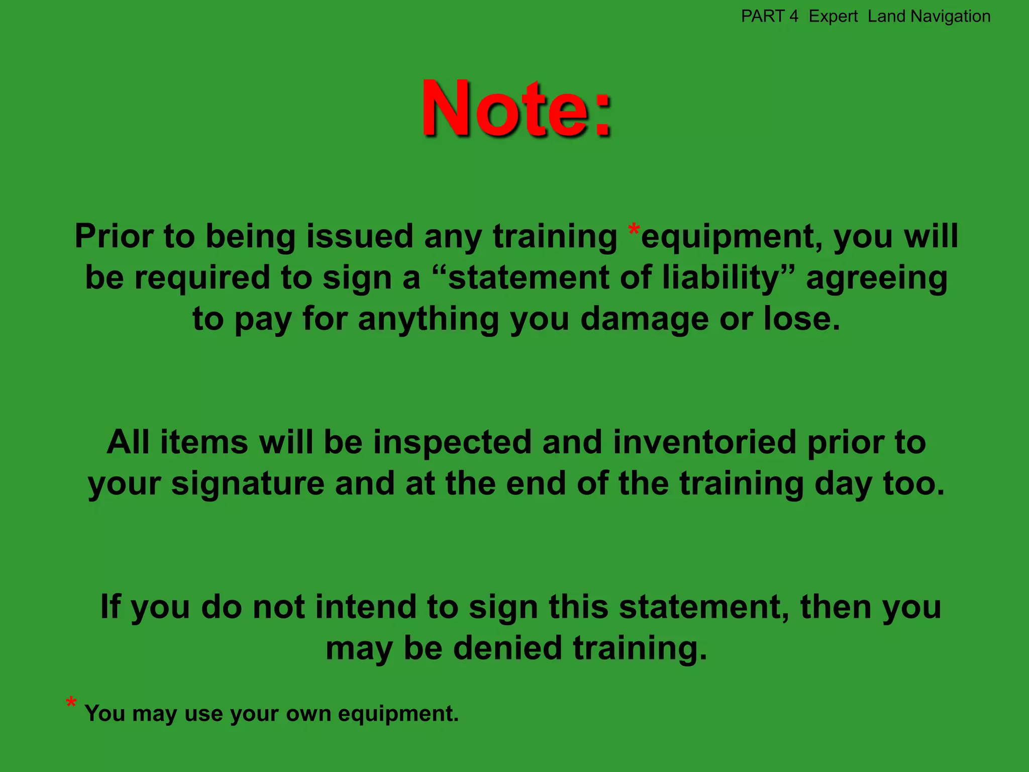 PART 4 Expert Land Navigation




                             Note:
Prior to being issued any training *equipment, you will
be required to sign a “statement of liability” agreeing
        to pay for anything you damage or lose.


  All items will be inspected and inventoried prior to
 your signature and at the end of the training day too.


  If you do not intend to sign this statement, then you
                 may be denied training.
* You may use your own equipment.
 