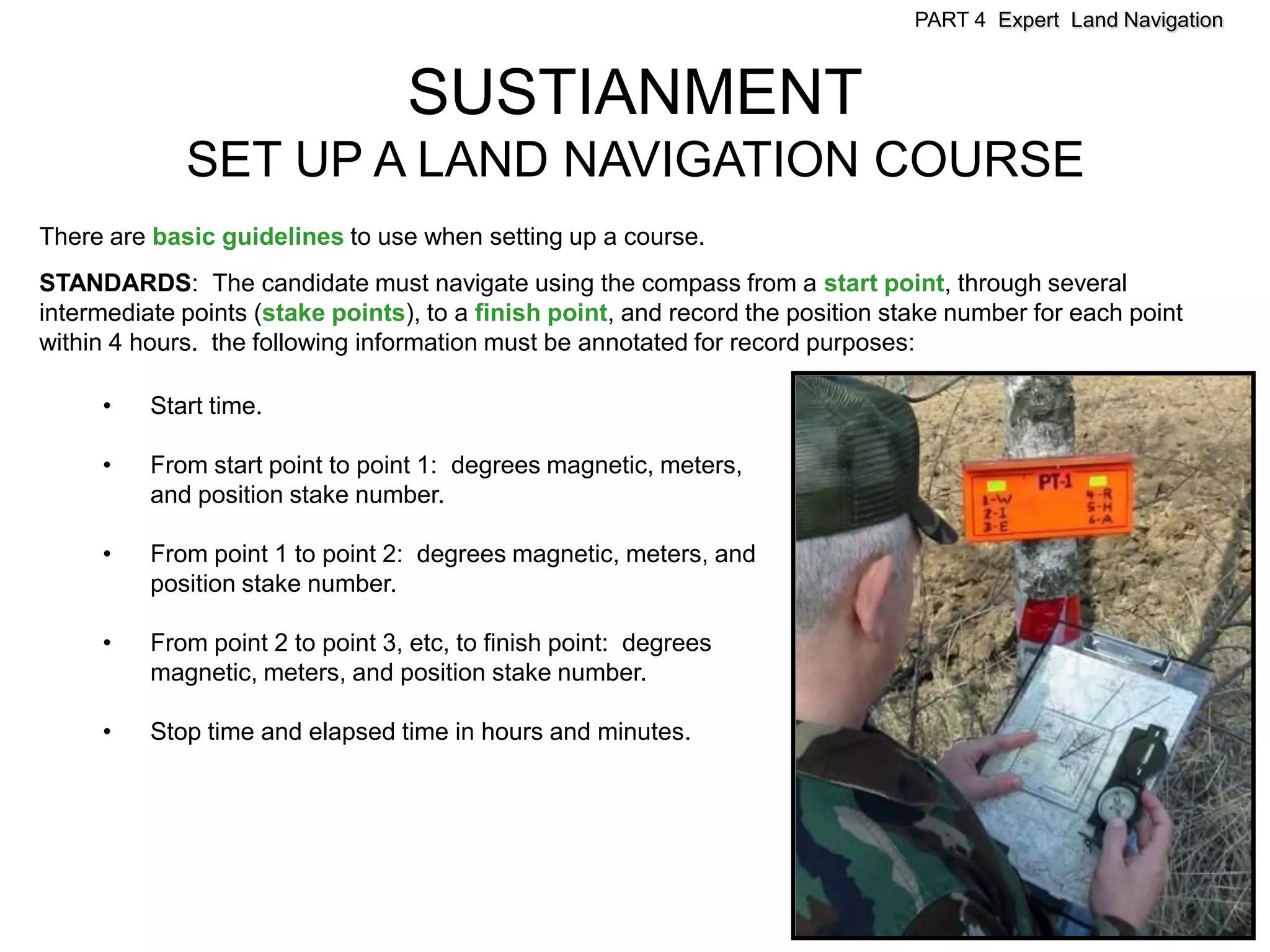 PART 4 Expert Land Navigation



                                  SUSTIANMENT
             SET UP A LAND NAVIGATION COURSE
There are basic guidelines to use when setting up a course.
STANDARDS: The candidate must navigate using the compass from a start point, through several
intermediate points (stake points), to a finish point, and record the position stake number for each point
within 4 hours. the following information must be annotated for record purposes:

     •    Start time.

     •    From start point to point 1: degrees magnetic, meters,
          and position stake number.

     •    From point 1 to point 2: degrees magnetic, meters, and
          position stake number.

     •    From point 2 to point 3, etc, to finish point: degrees
          magnetic, meters, and position stake number.

     •    Stop time and elapsed time in hours and minutes.
 