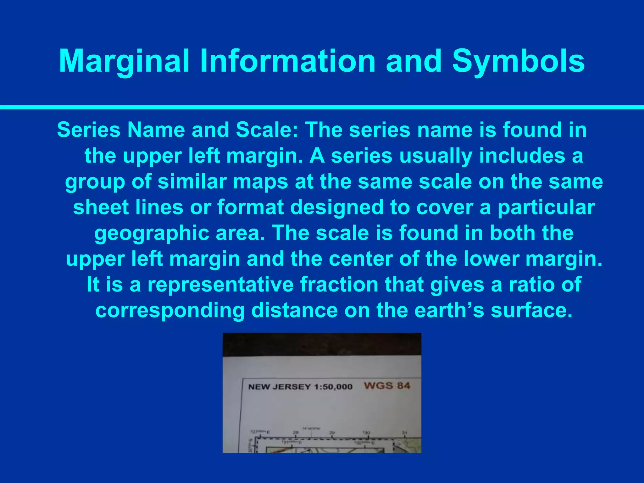 Marginal Information and Symbols
Series Name and Scale: The series name is found in
the upper left margin. A series usually includes a
group of similar maps at the same scale on the same
sheet lines or format designed to cover a particular
geographic area. The scale is found in both the
upper left margin and the center of the lower margin.
It is a representative fraction that gives a ratio of
corresponding distance on the earth’s surface.
 