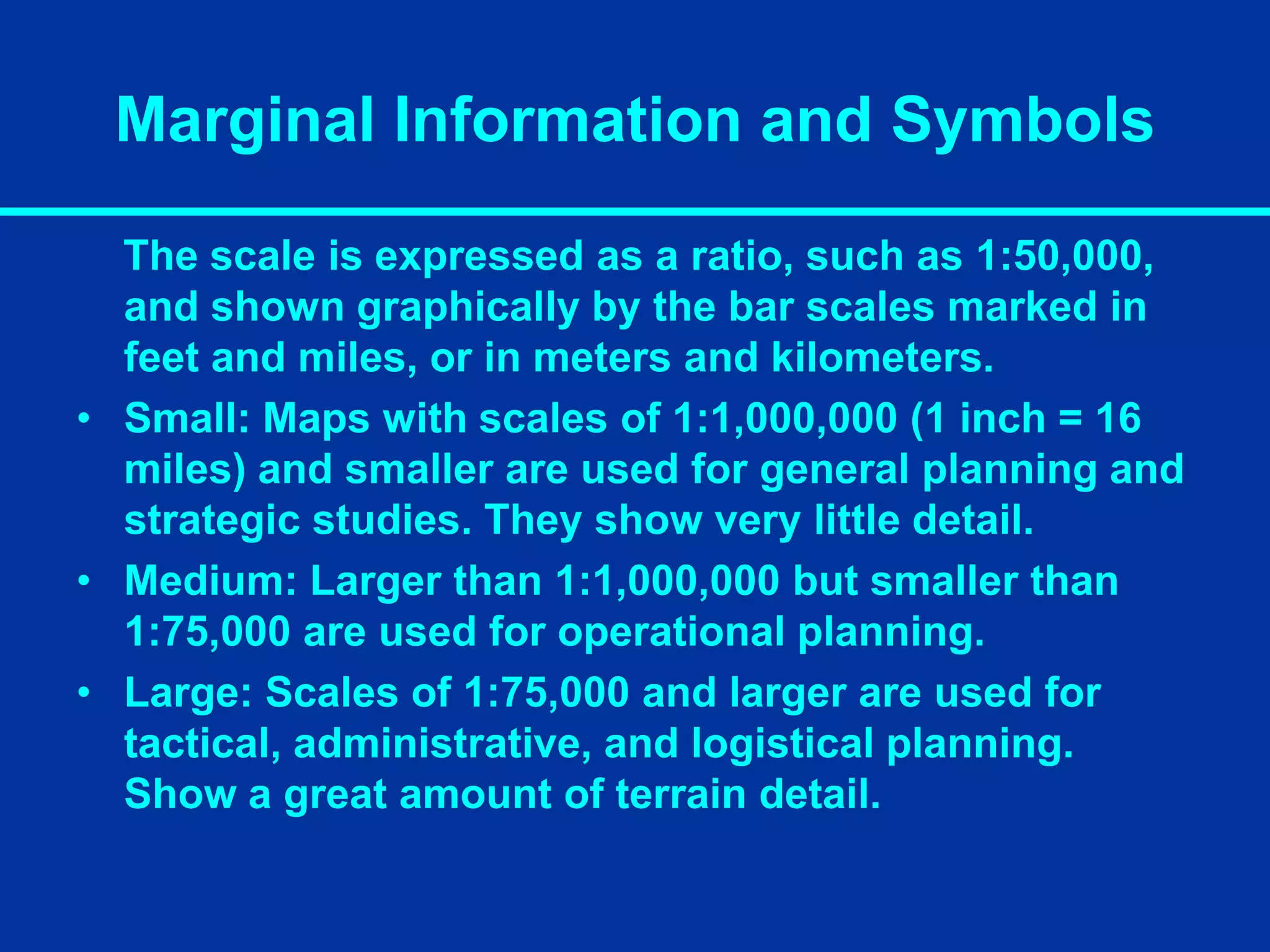 Marginal Information and Symbols
The scale is expressed as a ratio, such as 1:50,000,
and shown graphically by the bar scales marked in
feet and miles, or in meters and kilometers.
• Small: Maps with scales of 1:1,000,000 (1 inch = 16
miles) and smaller are used for general planning and
strategic studies. They show very little detail.
• Medium: Larger than 1:1,000,000 but smaller than
1:75,000 are used for operational planning.
• Large: Scales of 1:75,000 and larger are used for
tactical, administrative, and logistical planning.
Show a great amount of terrain detail.
 