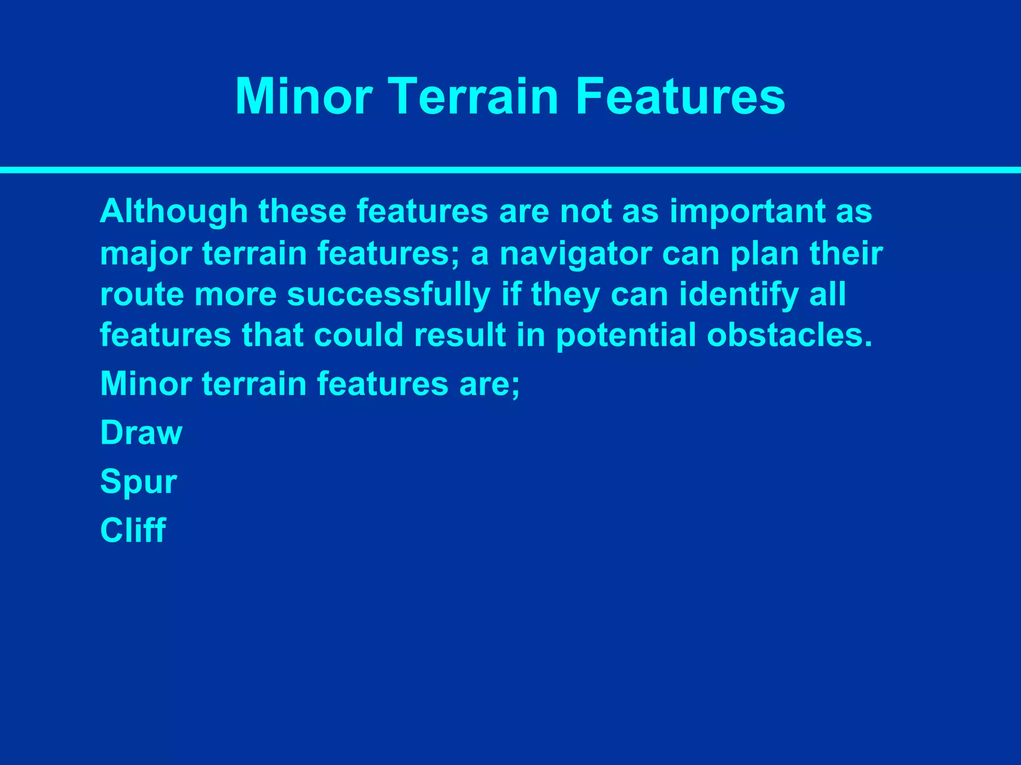 Minor Terrain Features
Although these features are not as important as
major terrain features; a navigator can plan their
route more successfully if they can identify all
features that could result in potential obstacles.
Minor terrain features are;
Draw
Spur
Cliff
 