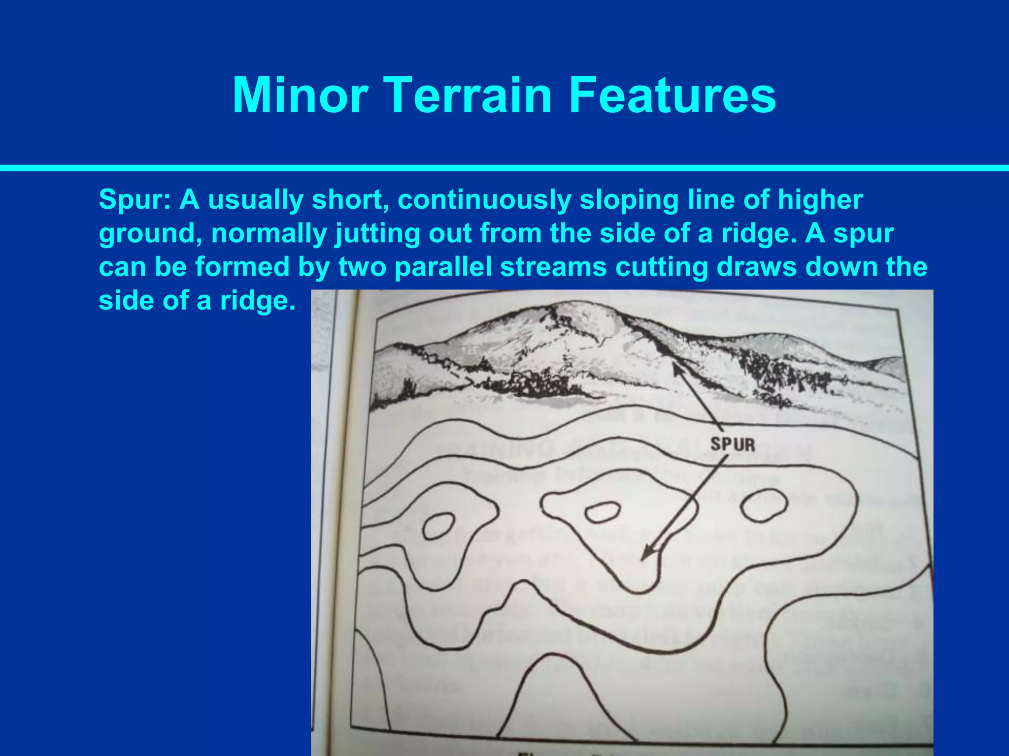 Minor Terrain Features
Spur: A usually short, continuously sloping line of higher
ground, normally jutting out from the side of a ridge. A spur
can be formed by two parallel streams cutting draws down the
side of a ridge.
 