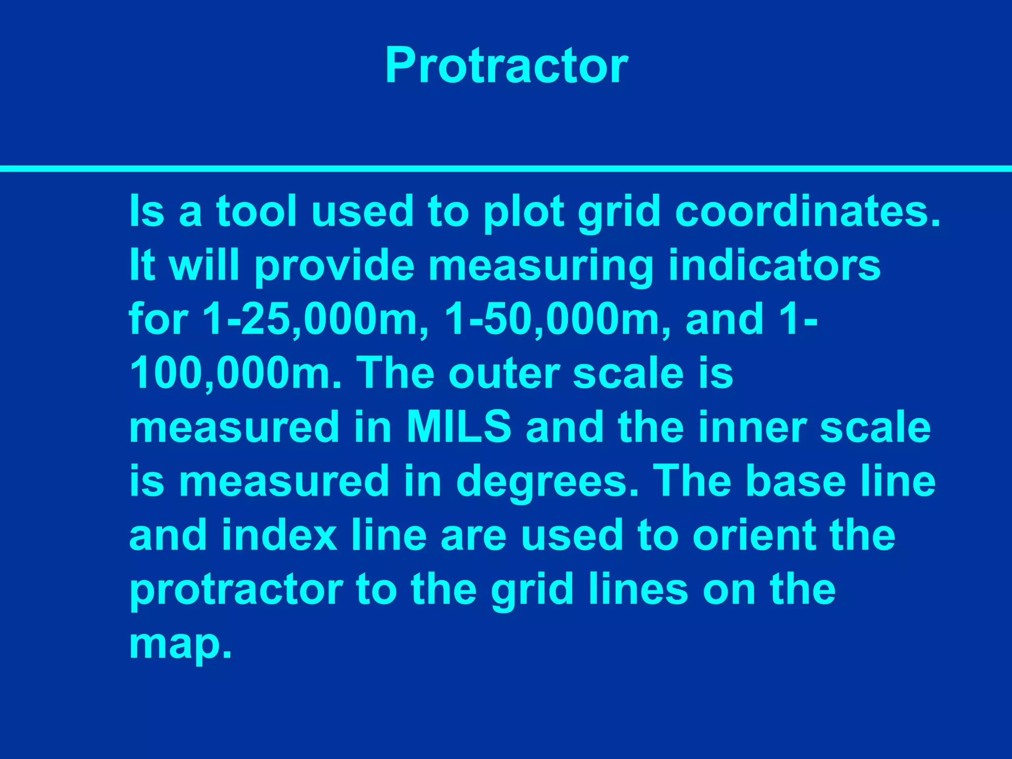 Protractor
Is a tool used to plot grid coordinates.
It will provide measuring indicators
for 1-25,000m, 1-50,000m, and 1-
100,000m. The outer scale is
measured in MILS and the inner scale
is measured in degrees. The base line
and index line are used to orient the
protractor to the grid lines on the
map.
 