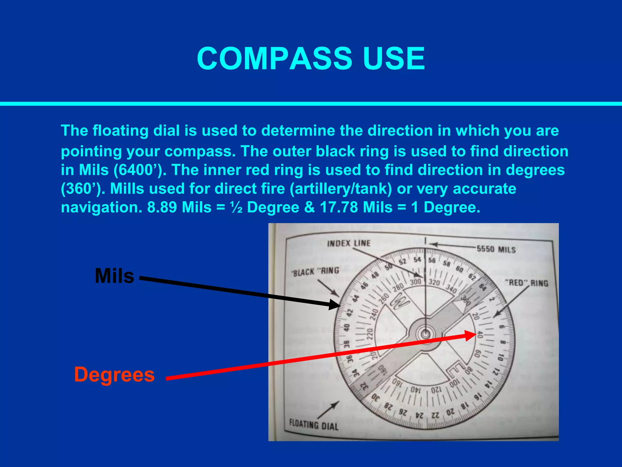 COMPASS USE
The floating dial is used to determine the direction in which you are
pointing your compass. The outer black ring is used to find direction
in Mils (6400’). The inner red ring is used to find direction in degrees
(360’). Mills used for direct fire (artillery/tank) or very accurate
navigation. 8.89 Mils = ½ Degree & 17.78 Mils = 1 Degree.
Mils
Degrees
 