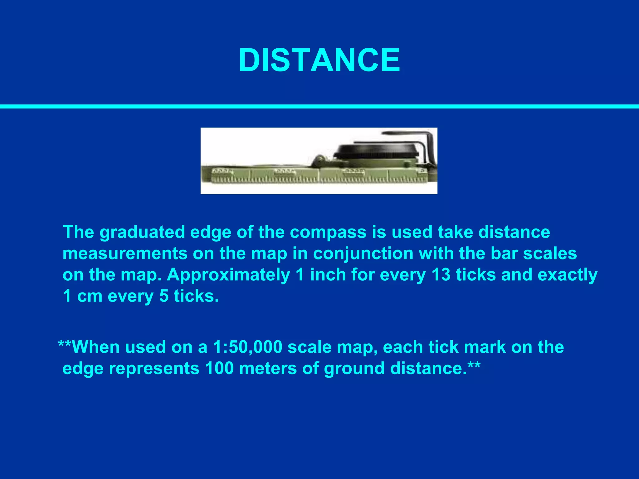 DISTANCE
The graduated edge of the compass is used take distance
measurements on the map in conjunction with the bar scales
on the map. Approximately 1 inch for every 13 ticks and exactly
1 cm every 5 ticks.
**When used on a 1:50,000 scale map, each tick mark on the
edge represents 100 meters of ground distance.**
 