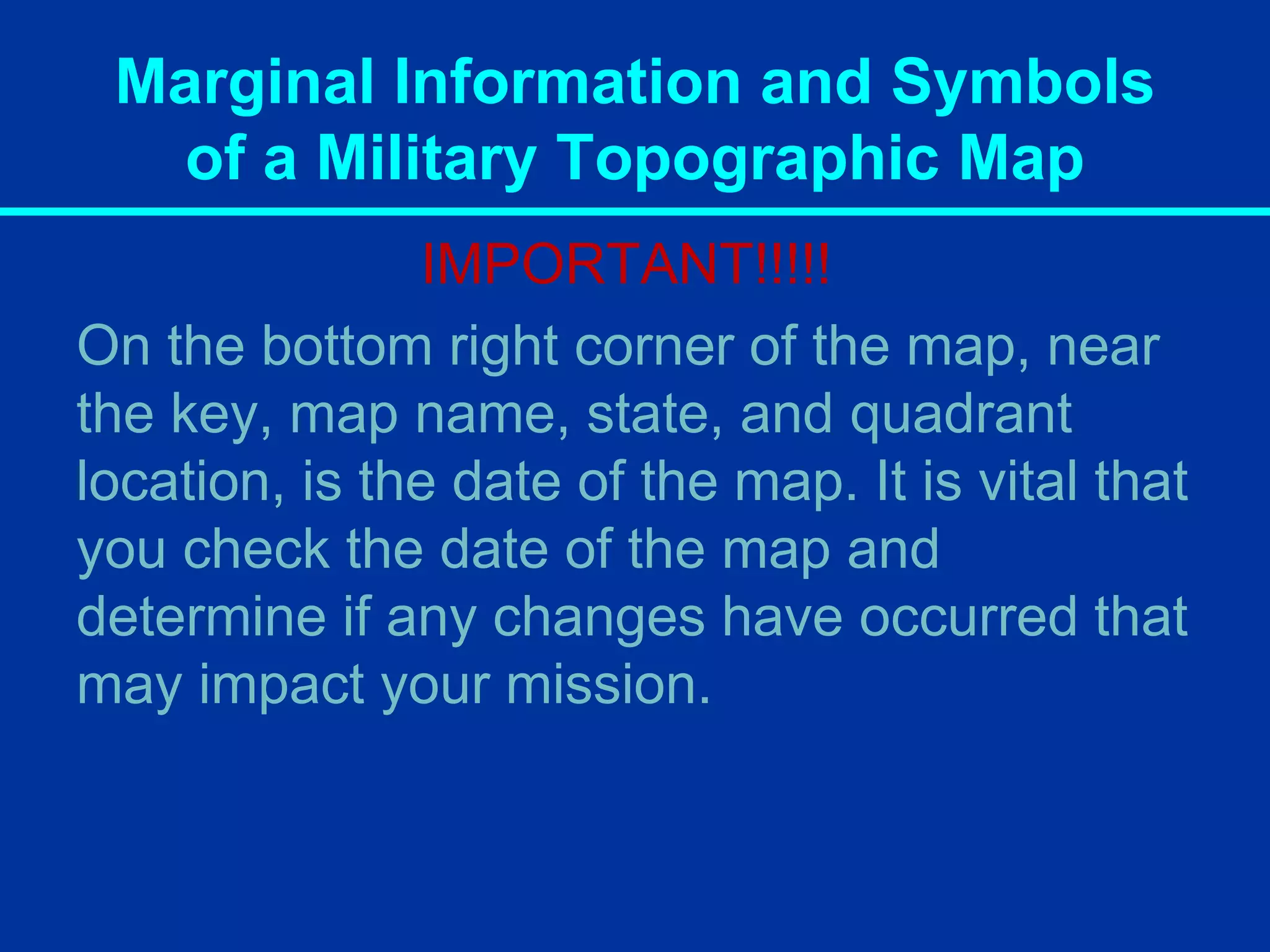 Marginal Information and Symbols
of a Military Topographic Map
IMPORTANT!!!!!
On the bottom right corner of the map, near
the key, map name, state, and quadrant
location, is the date of the map. It is vital that
you check the date of the map and
determine if any changes have occurred that
may impact your mission.
 