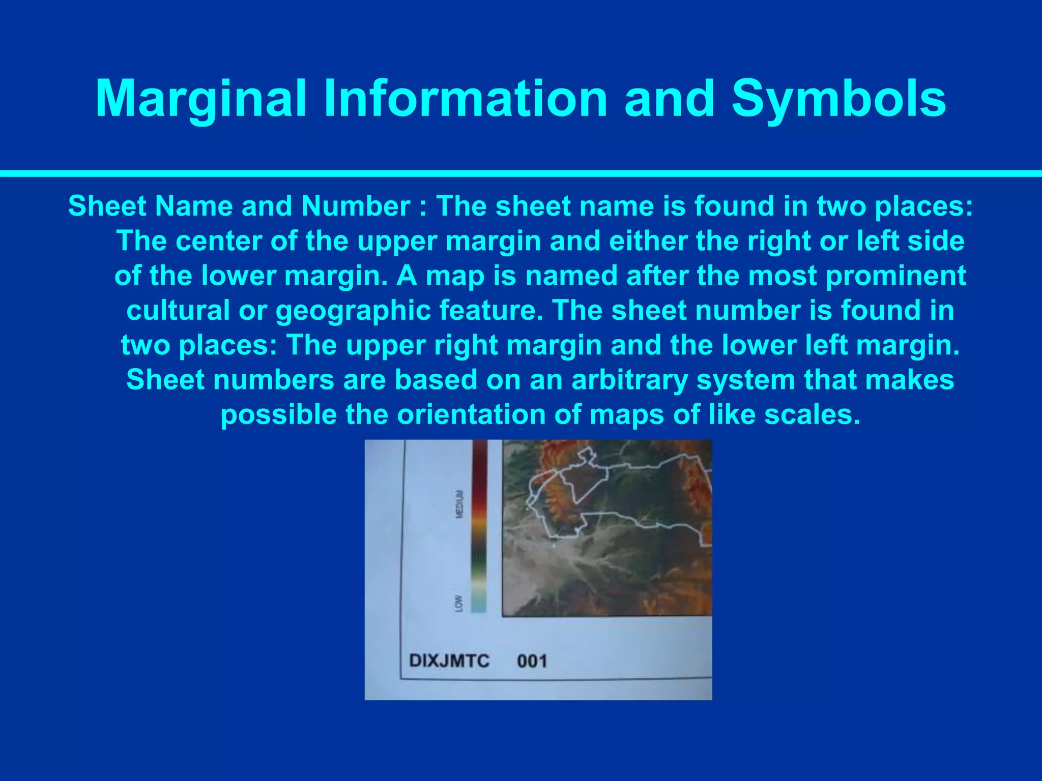 Marginal Information and Symbols
Sheet Name and Number : The sheet name is found in two places:
The center of the upper margin and either the right or left side
of the lower margin. A map is named after the most prominent
cultural or geographic feature. The sheet number is found in
two places: The upper right margin and the lower left margin.
Sheet numbers are based on an arbitrary system that makes
possible the orientation of maps of like scales.
 