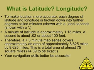What is Latitude? Longitude? To make location more accurate, each degree of latitude and longitude is broken down into further degrees called minutes (shown with a ‘)and seconds (shown with a “.) A minute of latitude is approximately 1.15 miles. A second is about .02 or about 100 feet.  Therefore, a 7.5 minute map series covers approximately an area of approximately 8.625 miles by 8.625 miles. This is a total area of almost 75 square miles (74.39 to be exact.) Your navigation skills better be accurate! 