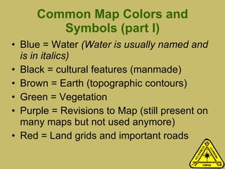 Common Map Colors and Symbols (part I) Blue = Water  (Water is usually named and is in italics) Black = cultural features (manmade) Brown = Earth (topographic contours) Green = Vegetation Purple = Revisions to Map (still present on many maps but not used anymore) Red = Land grids and important roads 