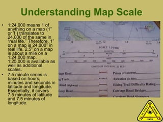 Understanding Map Scale 1:24,000 means 1 of anything on a map (1” or 1’) translates to 24,000 of the same in “real life.” Therefore, 1” on a map is 24,000” in real life. 2.5” on a map is about a mile on a 1:24,000 map. 1:25,000 is available as well as additional scales.  7.5 minute series is based on hours, minutes and seconds in latitude and longitude. Essentially, it covers 7.5 minutes of latitude and 7.5 minutes of longitude.  