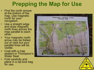 Prepping the Map for Use Find the north arrows at the bottom of the map. Use magnetic north for your navigation. Use a straight edge and draw magnetic north lines across the map parallel to each other. Your magnetic north arrow may be folded out of view but your parallel lines will be visible.  Coat with a map sealant or Thompson’s Water Seal. Fold carefully and place in a zip-lock bag for use. 