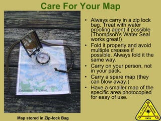 Care For Your Map Always carry in a zip lock bag. Treat with water proofing agent if possible (Thompson’s Water Seal works great!) Fold it properly and avoid multiple creases if possible. Always fold it the same way. Carry on your person, not in your pack.  Carry a spare map (they can blow away.) Have a smaller map of the specific area photocopied for easy of use.  Map stored in Zip-lock Bag 