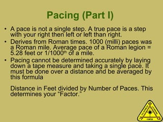 Pacing (Part I)  A pace is not a single step. A true pace is a step with your right then left or left than right.  Derives from Roman times. 1000 (milli) paces was a Roman mile. Average pace of a Roman legion = 5.28 feet or 1/1000 th  of a mile.  Pacing cannot be determined accurately by laying down a tape measure and taking a single pace. It must be done over a distance and be averaged by this formula  Distance in Feet divided by Number of Paces. This determines your “Factor.”  