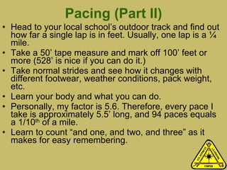 Pacing (Part II) Head to your local school’s outdoor track and find out how far a single lap is in feet. Usually, one lap is a ¼ mile.  Take a 50’ tape measure and mark off 100’ feet or more (528’ is nice if you can do it.)  Take normal strides and see how it changes with different footwear, weather conditions, pack weight, etc.  Learn your body and what you can do.  Personally, my factor is 5.6. Therefore, every pace I take is approximately 5.5’ long, and 94 paces equals a 1/10 th  of a mile.  Learn to count “and one, and two, and three” as it makes for easy remembering. 