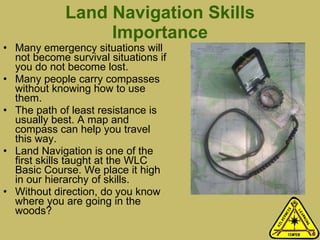Land Navigation Skills Importance Many emergency situations will not become survival situations if you do not become lost.  Many people carry compasses without knowing how to use them.  The path of least resistance is usually best. A map and compass can help you travel this way.  Land Navigation is one of the first skills taught at the WLC Basic Course. We place it high in our hierarchy of skills. Without direction, do you know where you are going in the woods? 