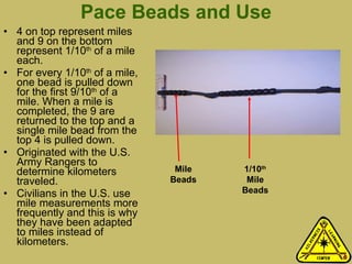 Pace Beads and Use 4 on top represent miles and 9 on the bottom represent 1/10 th  of a mile each.  For every 1/10 th  of a mile, one bead is pulled down for the first 9/10 th  of a mile. When a mile is completed, the 9 are returned to the top and a single mile bead from the top 4 is pulled down.  Originated with the U.S. Army Rangers to determine kilometers traveled.  Civilians in the U.S. use  mile measurements more frequently and this is why they have been adapted to miles instead of kilometers.  Mile Beads 1/10 th  Mile Beads 