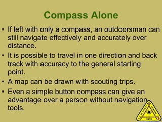Compass Alone If left with only a compass, an outdoorsman can still navigate effectively and accurately over distance.  It is possible to travel in one direction and back track with accuracy to the general starting point.  A map can be drawn with scouting trips. Even a simple button compass can give an advantage over a person without navigation tools.  