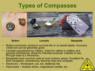 Types of Compasses Button-commonly carried in survival kits or on jacket lapels. Accuracy varies but can be generally good. Lensatic-popularized by military. Used for calling in artillery and general orienteering. Great for intended purpose. Inability to see through base is a hindrance.  Baseplate-most common sold at most outdoor stores. Excellent for land navigation, orienteering, learning map and compass. Electronic – Wristwatch, car, etc. Batteries fail. Improvised – shadow sticks, magnetized needle, etc.  Button Lensatic Baseplate 
