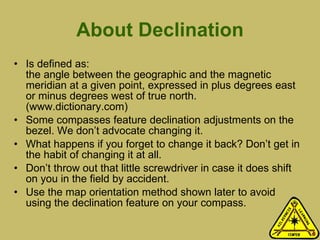 About Declination Is defined as:  the angle between the geographic and the magnetic meridian at a given point, expressed in plus degrees east or minus degrees west of true north. (www.dictionary.com) Some compasses feature declination adjustments on the bezel. We don’t advocate changing it. What happens if you forget to change it back? Don’t get in the habit of changing it at all.  Don’t throw out that little screwdriver in case it does shift on you in the field by accident.  Use the map orientation method shown later to avoid using the declination feature on your compass. 