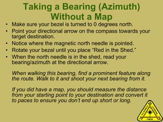 Taking a Bearing (Azimuth) Without a Map Make sure your bezel is turned to 0 degrees north.  Point your directional arrow on the compass towards your target destination. Notice where the magnetic north needle is pointed.  Rotate your bezel until you place “Red in the Shed.” When the north needle is in the shed, read your bearing/azimuth at the directional arrow.  When walking this bearing, find a prominent feature along the route. Walk to it and shoot your next bearing from it.  If you did have a map, you should measure the distance from your starting point to your destination and convert it to paces to ensure you don’t end up short or long.   
