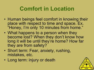 Comfort in Location Human beings feel comfort in knowing their place with respect to time and space. Ex. “Honey, I’m only 10 minutes from home.” What happens to a person when they become lost? When they don’t know how long it will be until they’re home? How far they are from safety? Short term: Fear, anxiety, rushing, mistakes, etc.  Long term: injury or death 