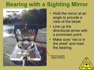 Bearing with a Sighting Mirror Hold the mirror at an angle to provide a view of the bezel.  Line up the directional arrow with a prominent point. Make sure “red is in the shed” and read the bearing. Note the magnetic needle in the shed Sight object here 