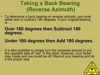 Taking a Back Bearing  (Reverse Azimuth) To determine a back bearing or reverse azimuth, you must either add or subtract 180 degrees. If your original bearing is… Over 180 degrees then Subtract 180 degrees. Under 180 degrees then Add 180 degrees. It is also possible to simply turn the compass around or put the opposite side of “red” in the shed. However, your bezel may rotate and you could be off. Record your bearing and do it the proper way.  