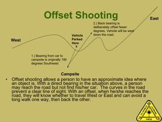 Offset Shooting Offset shooting allows a person to have an approximate idea where an object is. With a direct bearing in the situation above, a person may reach the road but not find his/her car.  The curves in the road prevent a clear line of sight. With an offset, when he/she reaches the road, they will know whether to travel West or East and can avoid a long walk one way, then back the other.  Vehicle Parked Here     X West East Campsite 1.) Bearing from car to campsite is originally 190 degrees Southwest 2.) Back bearing is deliberately offset fewer degrees. Vehicle will be west down the road. 